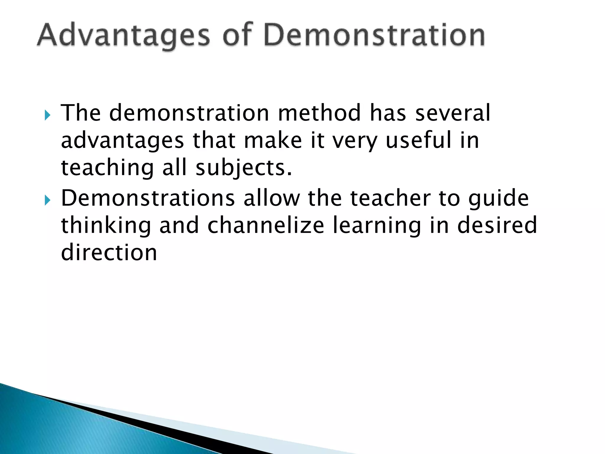  The demonstration method has several
advantages that make it very useful in
teaching all subjects.
 Demonstrations allow the teacher to guide
thinking and channelize learning in desired
direction
 