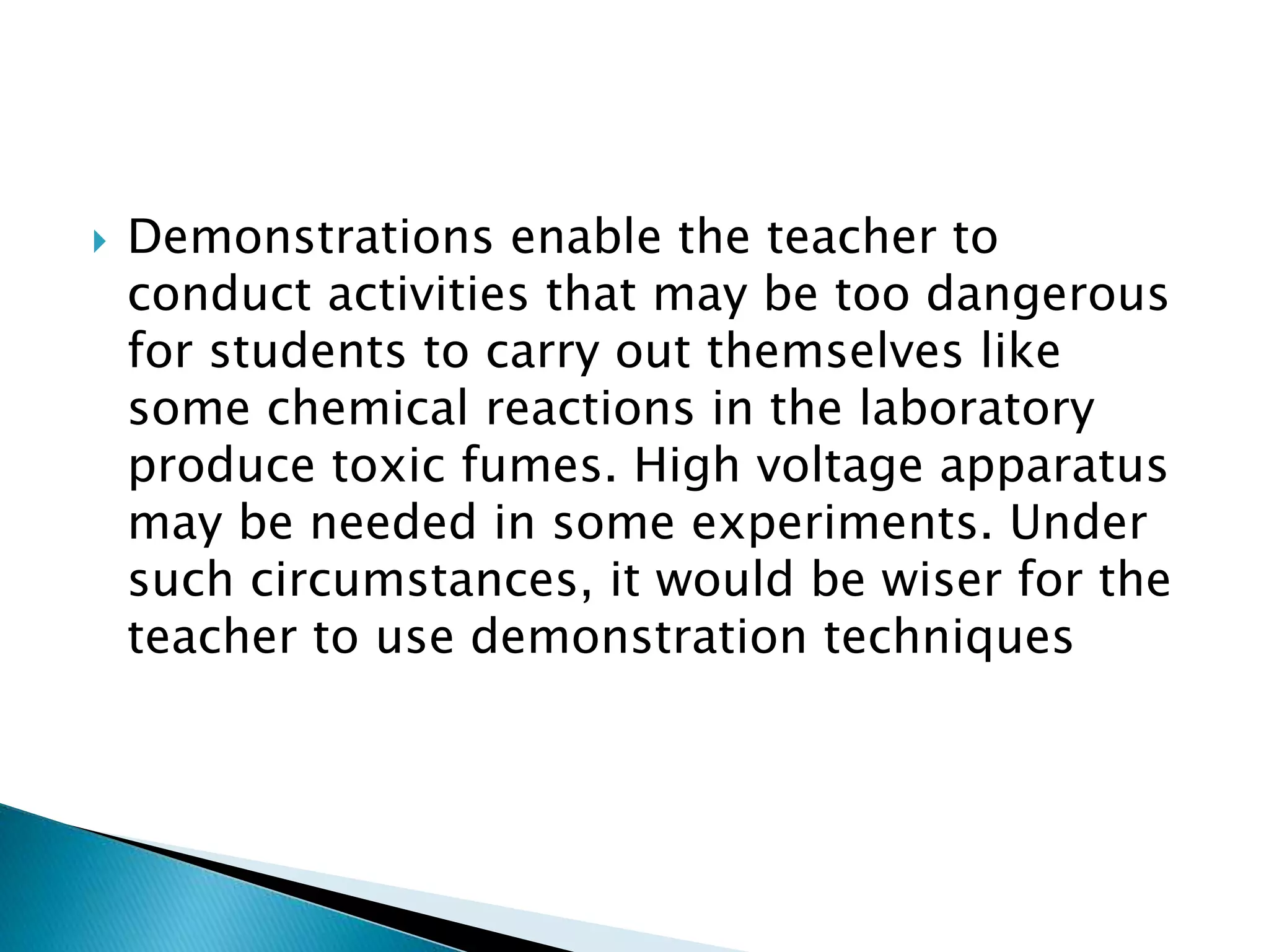  Demonstrations enable the teacher to
conduct activities that may be too dangerous
for students to carry out themselves like
some chemical reactions in the laboratory
produce toxic fumes. High voltage apparatus
may be needed in some experiments. Under
such circumstances, it would be wiser for the
teacher to use demonstration techniques
 