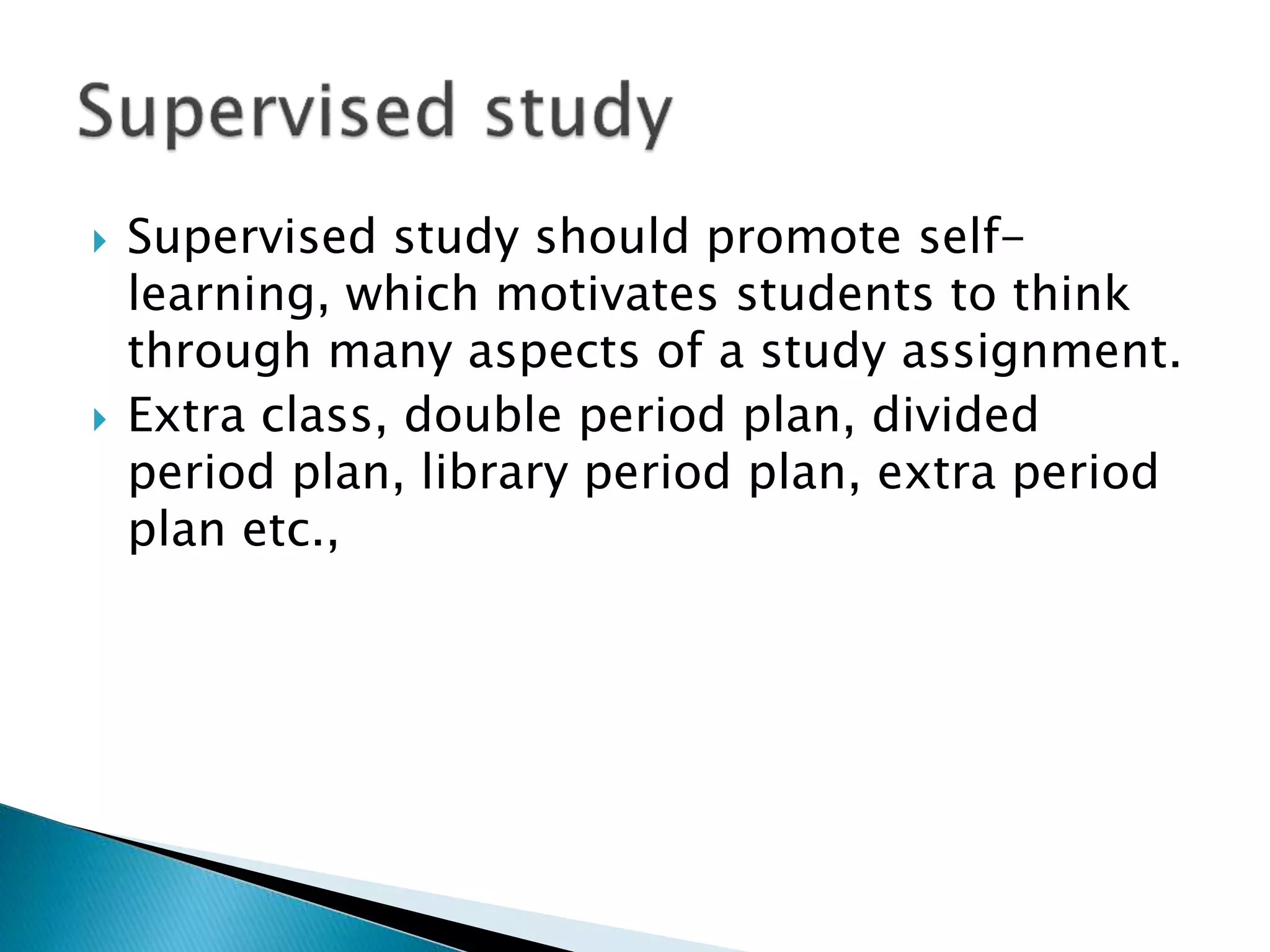  Supervised study should promote self-
learning, which motivates students to think
through many aspects of a study assignment.
 Extra class, double period plan, divided
period plan, library period plan, extra period
plan etc.,
 