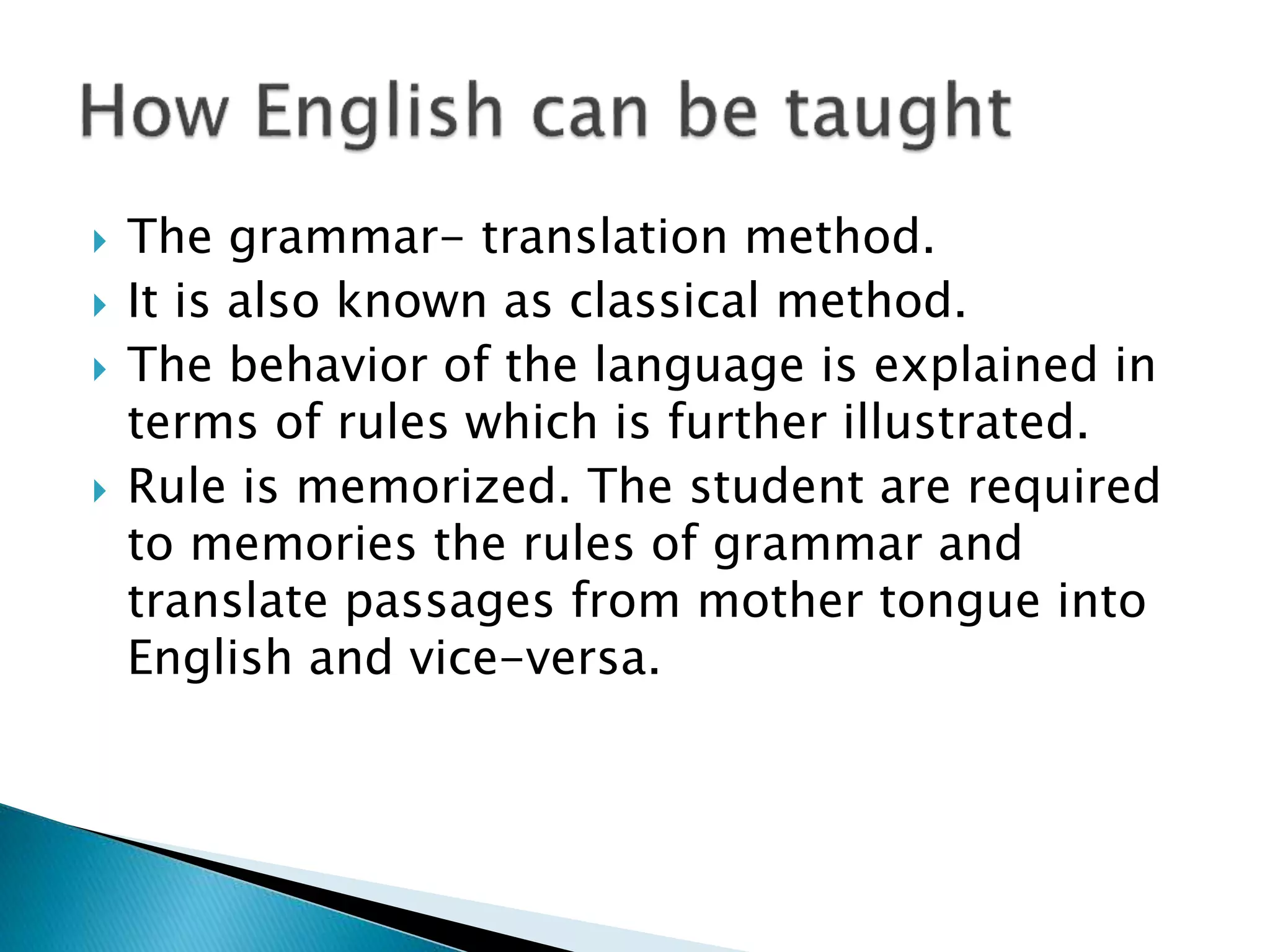  The grammar- translation method.
 It is also known as classical method.
 The behavior of the language is explained in
terms of rules which is further illustrated.
 Rule is memorized. The student are required
to memories the rules of grammar and
translate passages from mother tongue into
English and vice-versa.
 