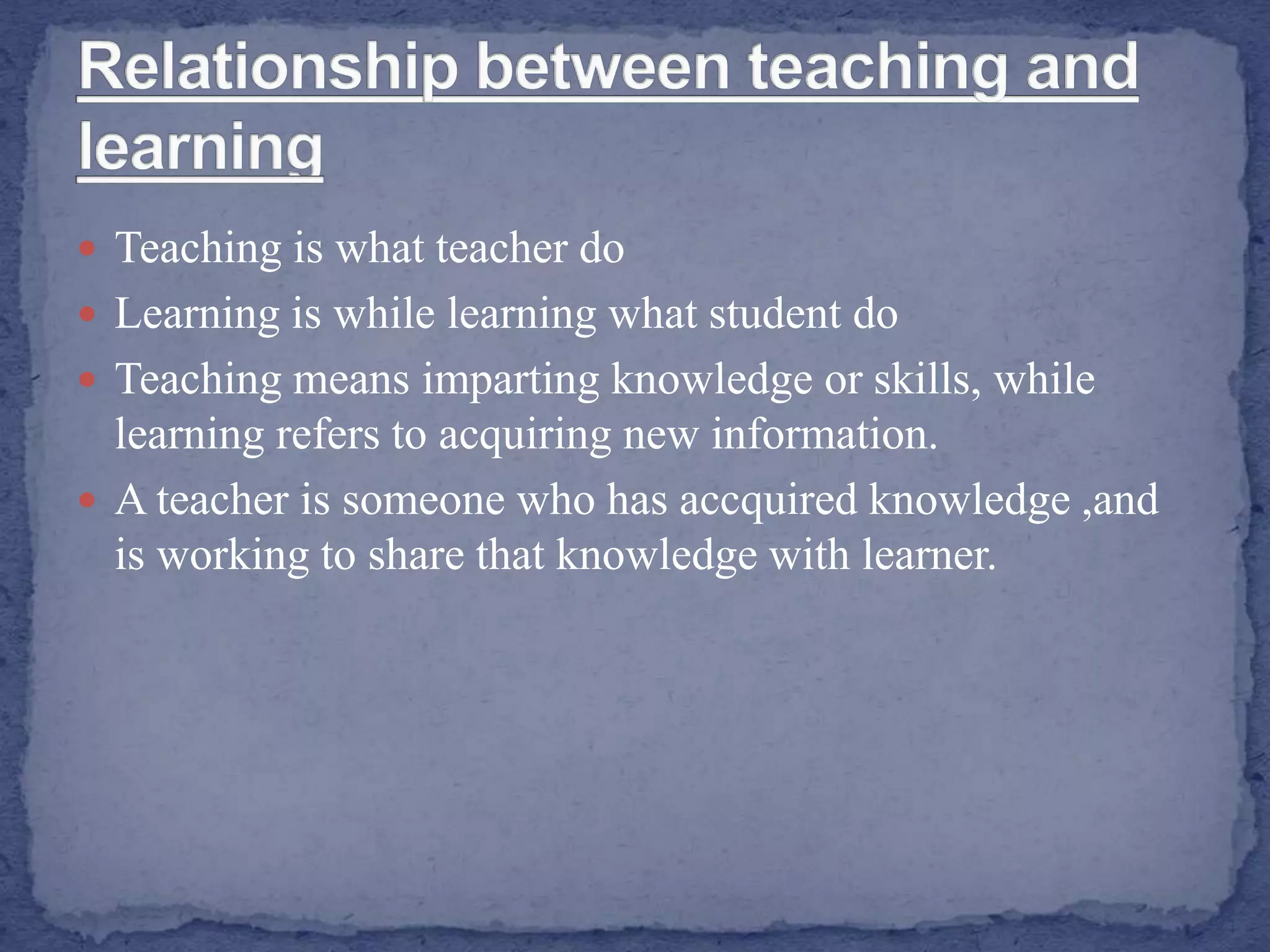  Teaching is what teacher do
 Learning is while learning what student do
 Teaching means imparting knowledge or skills, while
learning refers to acquiring new information.
 A teacher is someone who has accquired knowledge ,and
is working to share that knowledge with learner.
 