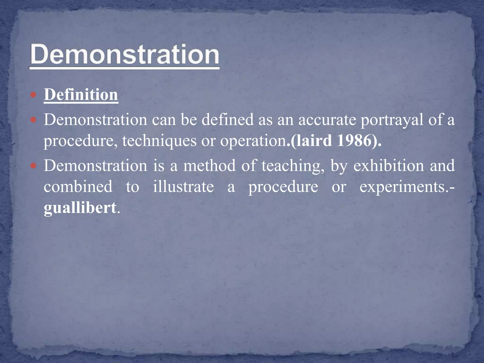  Definition
 Demonstration can be defined as an accurate portrayal of a
procedure, techniques or operation.(laird 1986).
 Demonstration is a method of teaching, by exhibition and
combined to illustrate a procedure or experiments.-
guallibert.
 