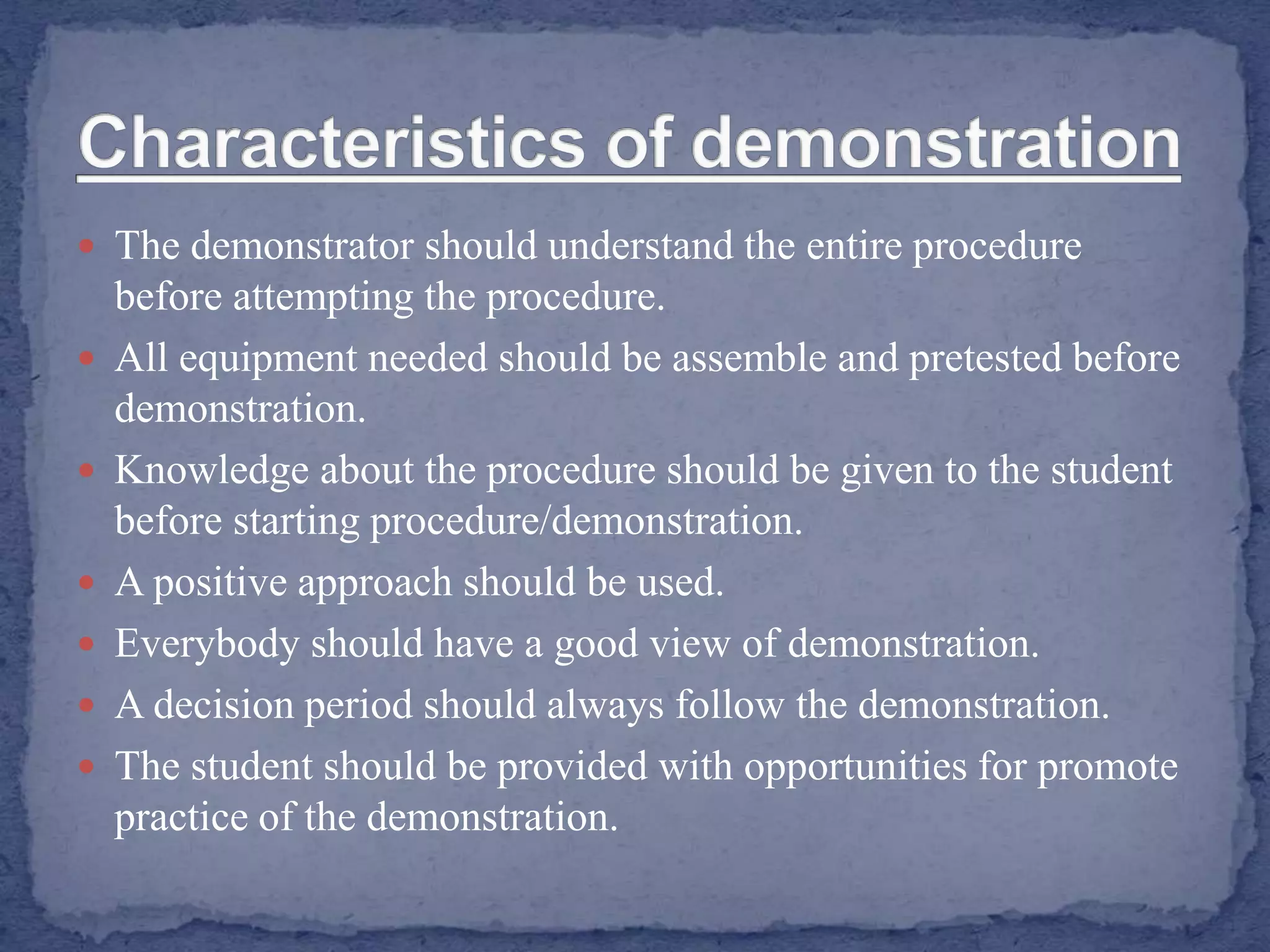  The demonstrator should understand the entire procedure
before attempting the procedure.
 All equipment needed should be assemble and pretested before
demonstration.
 Knowledge about the procedure should be given to the student
before starting procedure/demonstration.
 A positive approach should be used.
 Everybody should have a good view of demonstration.
 A decision period should always follow the demonstration.
 The student should be provided with opportunities for promote
practice of the demonstration.
 