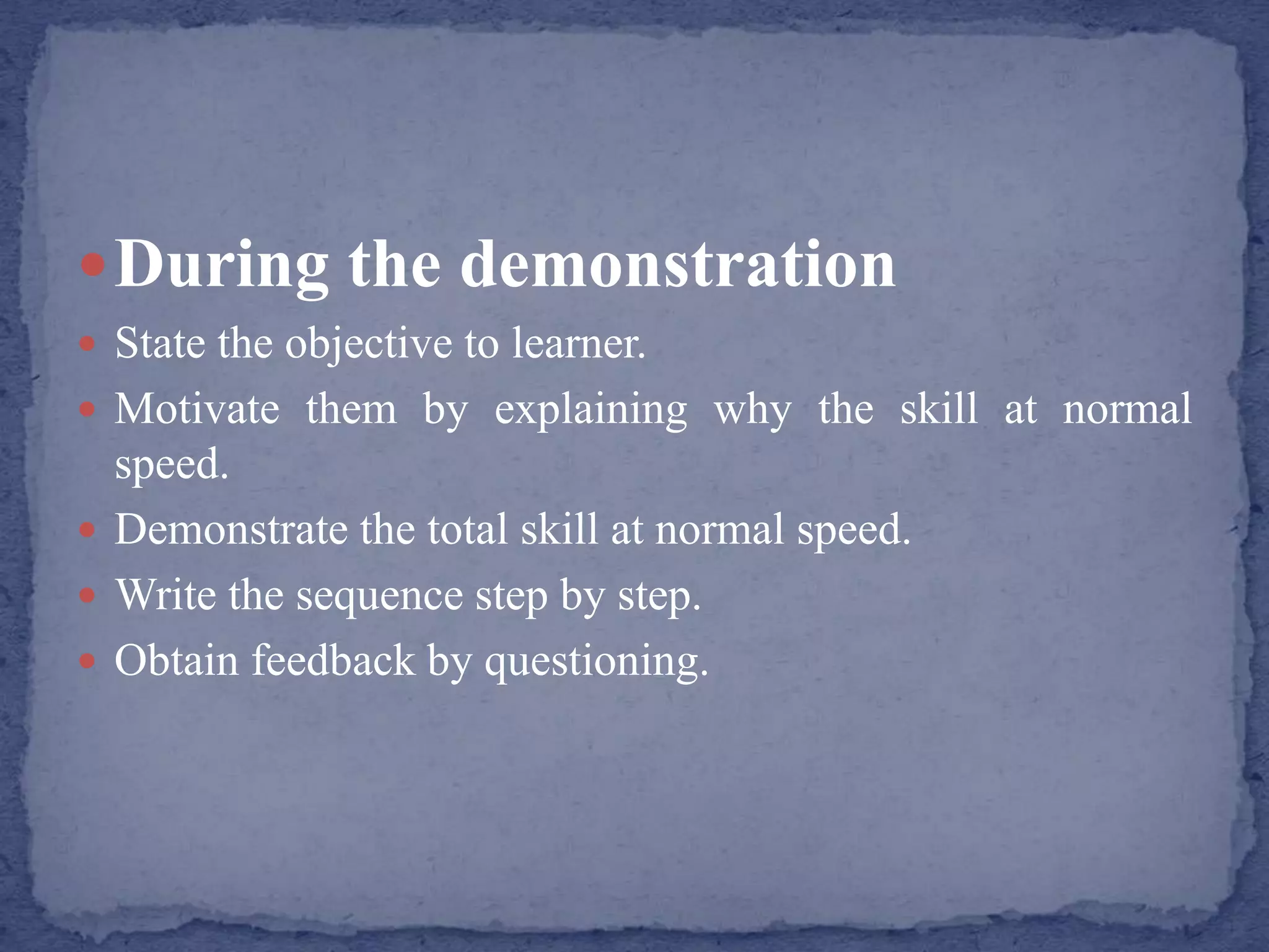 During the demonstration
 State the objective to learner.
 Motivate them by explaining why the skill at normal
speed.
 Demonstrate the total skill at normal speed.
 Write the sequence step by step.
 Obtain feedback by questioning.
 