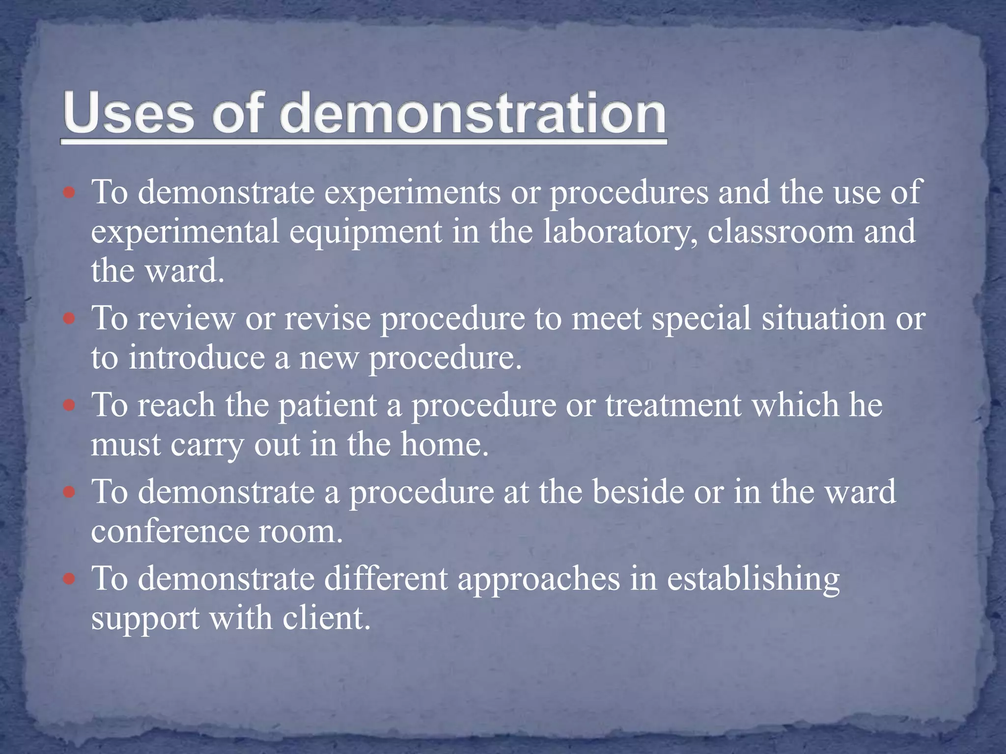  To demonstrate experiments or procedures and the use of
experimental equipment in the laboratory, classroom and
the ward.
 To review or revise procedure to meet special situation or
to introduce a new procedure.
 To reach the patient a procedure or treatment which he
must carry out in the home.
 To demonstrate a procedure at the beside or in the ward
conference room.
 To demonstrate different approaches in establishing
support with client.
 