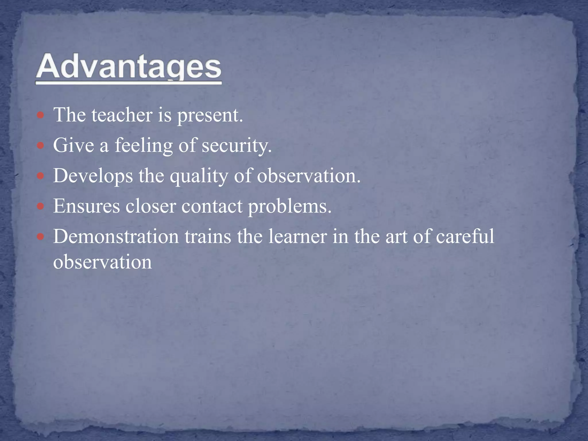  The teacher is present.
 Give a feeling of security.
 Develops the quality of observation.
 Ensures closer contact problems.
 Demonstration trains the learner in the art of careful
observation
 