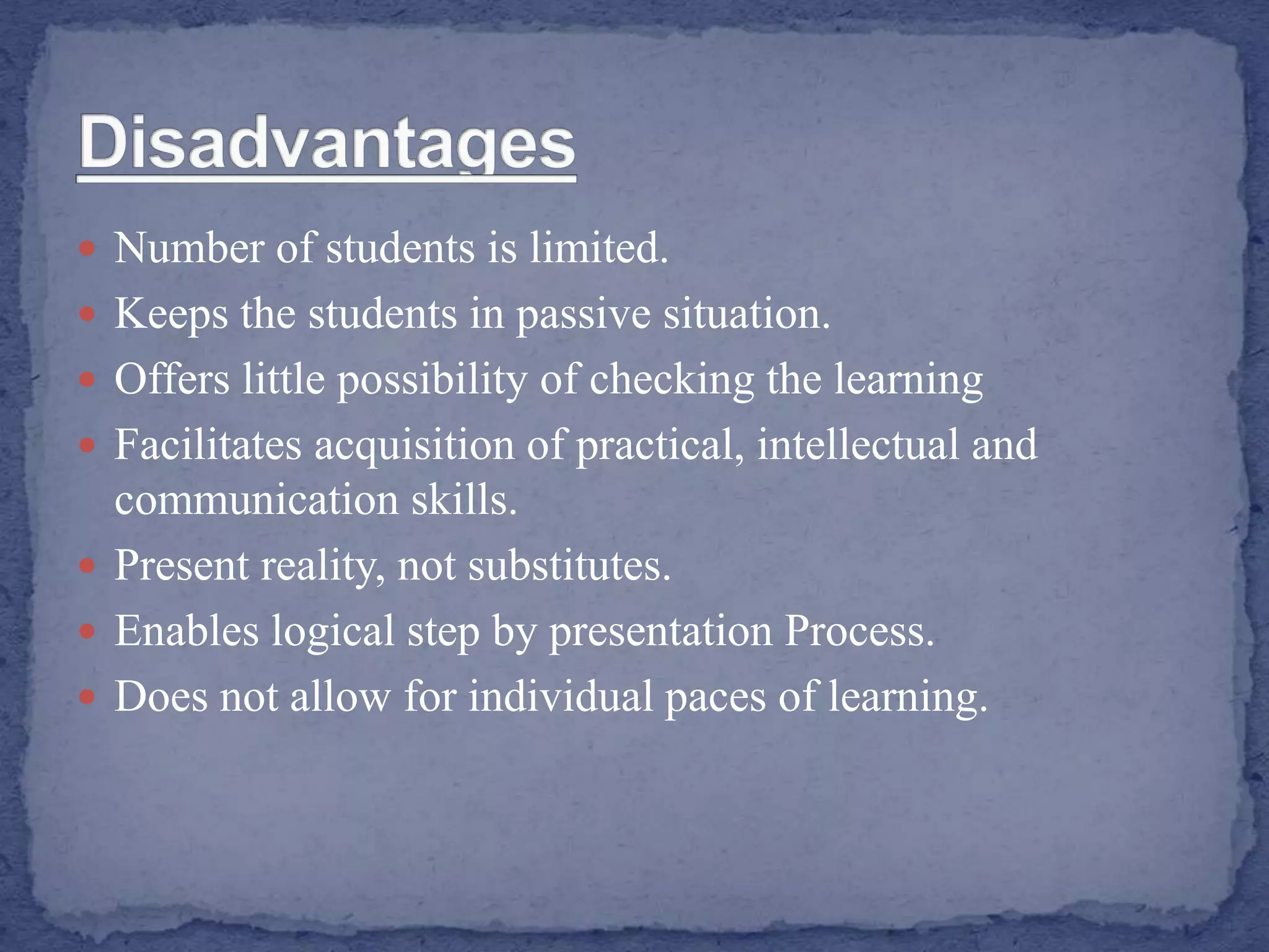  Number of students is limited.
 Keeps the students in passive situation.
 Offers little possibility of checking the learning
 Facilitates acquisition of practical, intellectual and
communication skills.
 Present reality, not substitutes.
 Enables logical step by presentation Process.
 Does not allow for individual paces of learning.
 