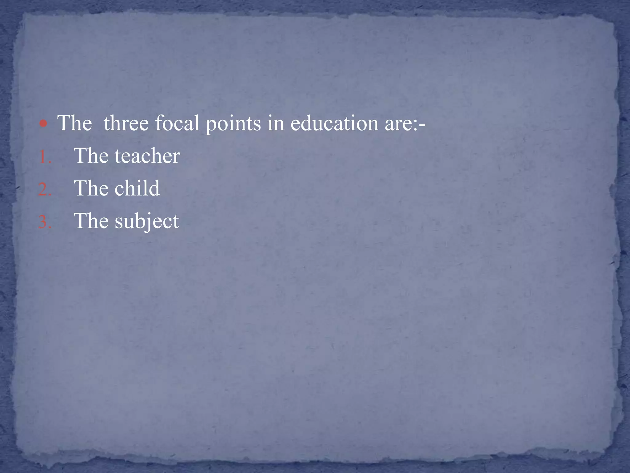  The three focal points in education are:-
1. The teacher
2. The child
3. The subject
 
