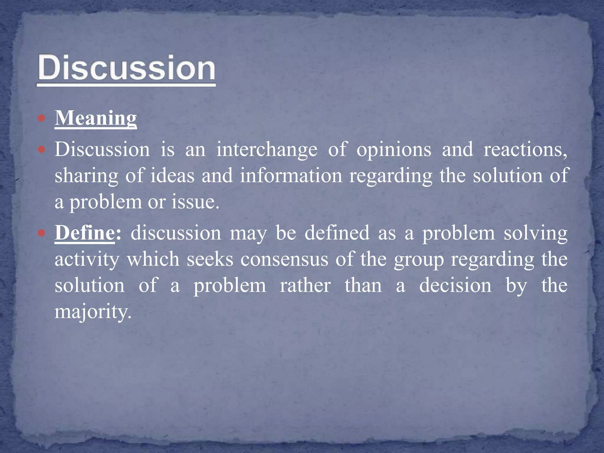  Meaning
 Discussion is an interchange of opinions and reactions,
sharing of ideas and information regarding the solution of
a problem or issue.
 Define: discussion may be defined as a problem solving
activity which seeks consensus of the group regarding the
solution of a problem rather than a decision by the
majority.
 