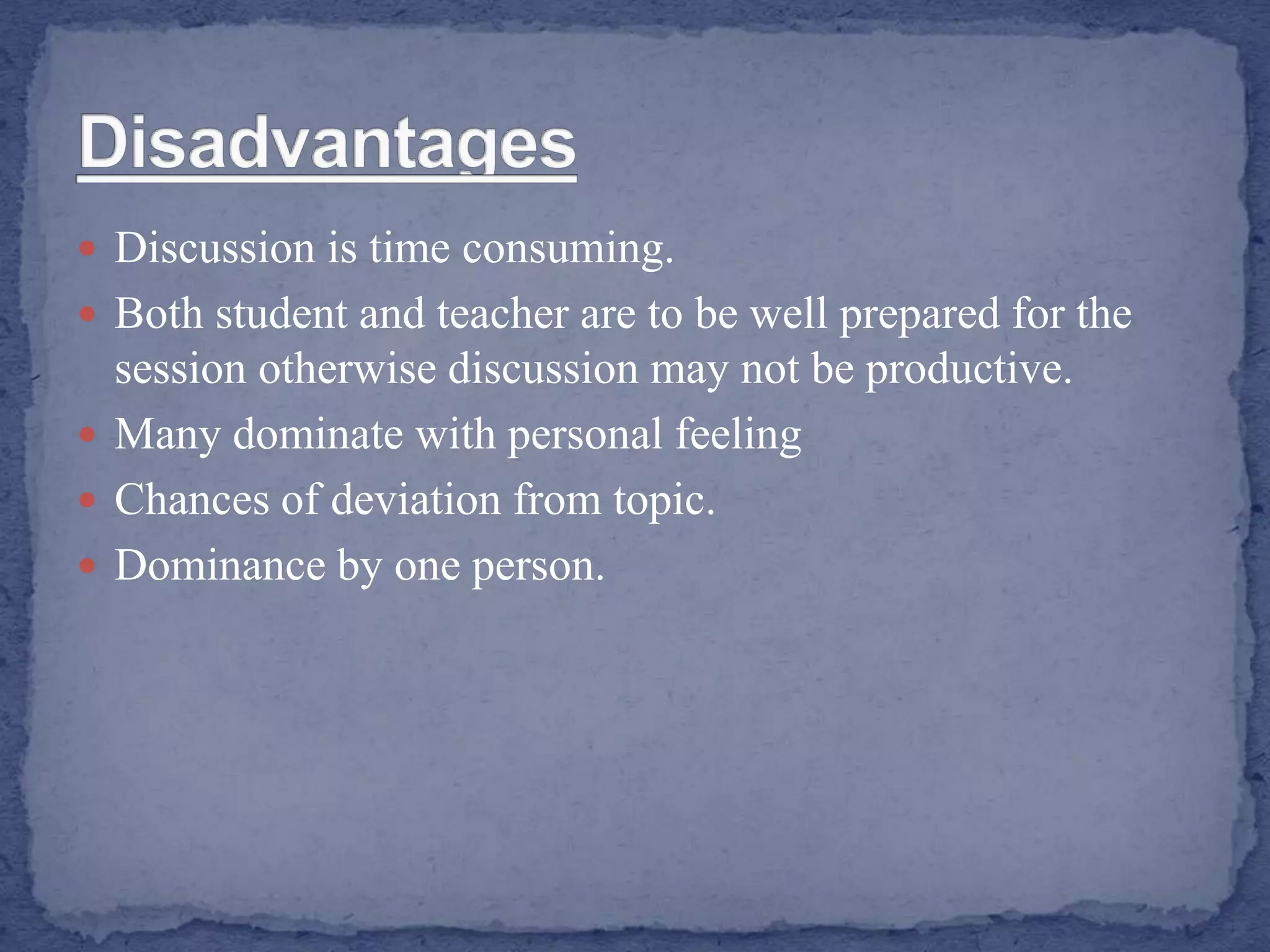  Discussion is time consuming.
 Both student and teacher are to be well prepared for the
session otherwise discussion may not be productive.
 Many dominate with personal feeling
 Chances of deviation from topic.
 Dominance by one person.
 