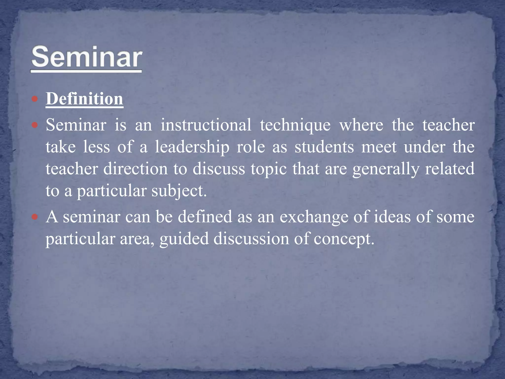  Definition
 Seminar is an instructional technique where the teacher
take less of a leadership role as students meet under the
teacher direction to discuss topic that are generally related
to a particular subject.
 A seminar can be defined as an exchange of ideas of some
particular area, guided discussion of concept.
 