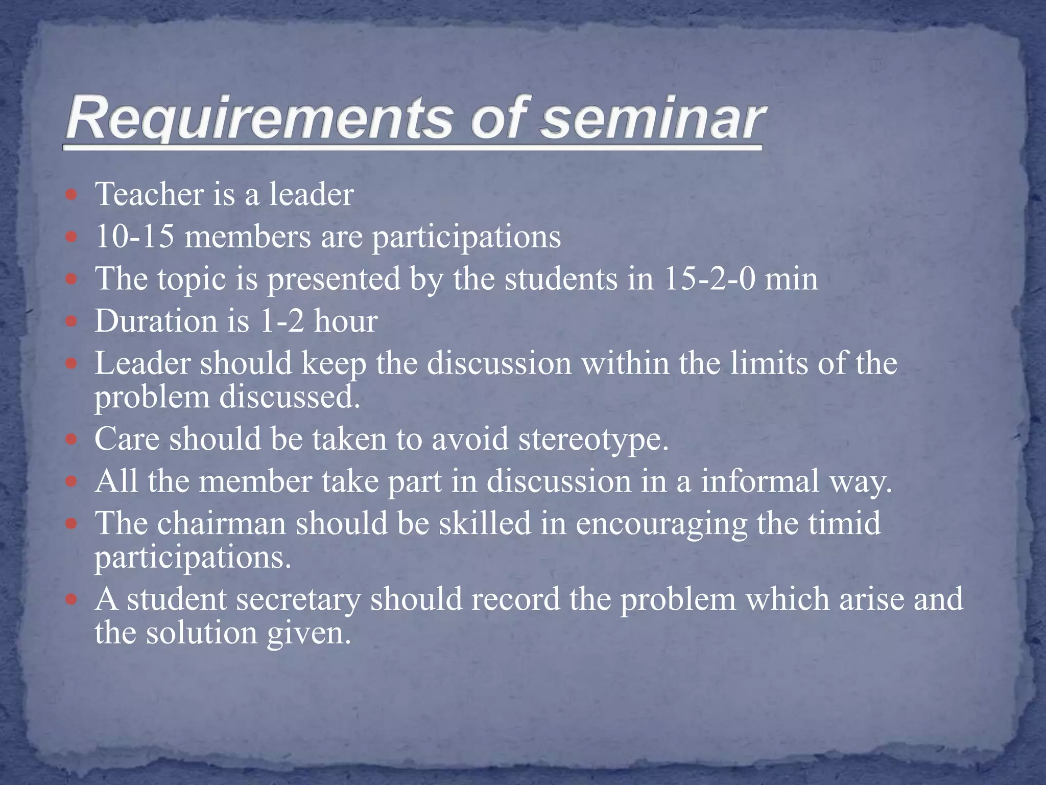  Teacher is a leader
 10-15 members are participations
 The topic is presented by the students in 15-2-0 min
 Duration is 1-2 hour
 Leader should keep the discussion within the limits of the
problem discussed.
 Care should be taken to avoid stereotype.
 All the member take part in discussion in a informal way.
 The chairman should be skilled in encouraging the timid
participations.
 A student secretary should record the problem which arise and
the solution given.
 