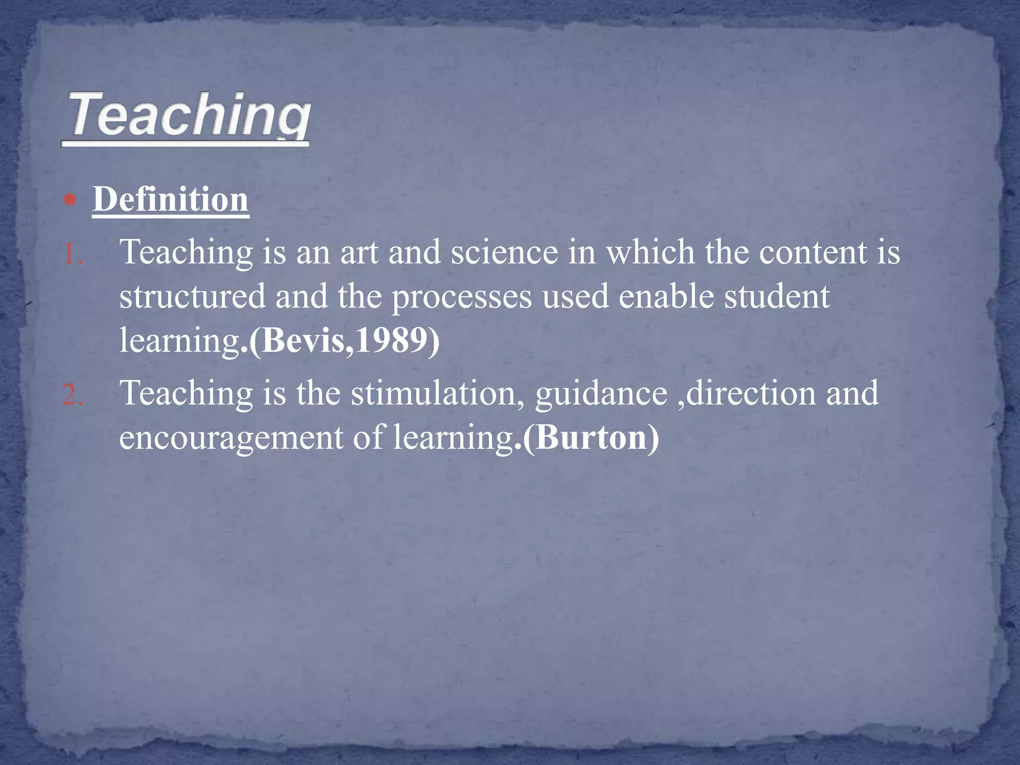  Definition
1. Teaching is an art and science in which the content is
structured and the processes used enable student
learning.(Bevis,1989)
2. Teaching is the stimulation, guidance ,direction and
encouragement of learning.(Burton)
 