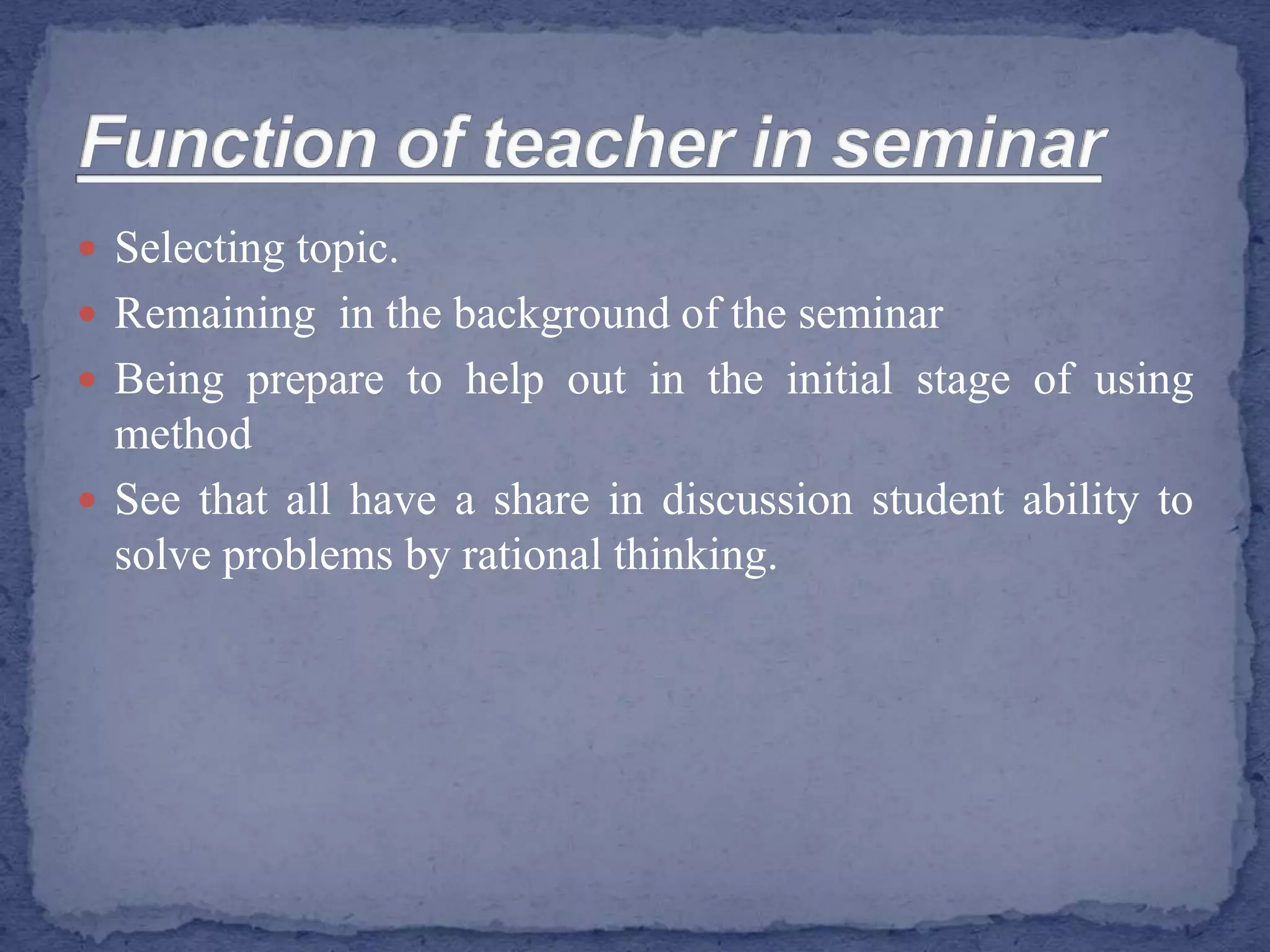  Selecting topic.
 Remaining in the background of the seminar
 Being prepare to help out in the initial stage of using
method
 See that all have a share in discussion student ability to
solve problems by rational thinking.
 