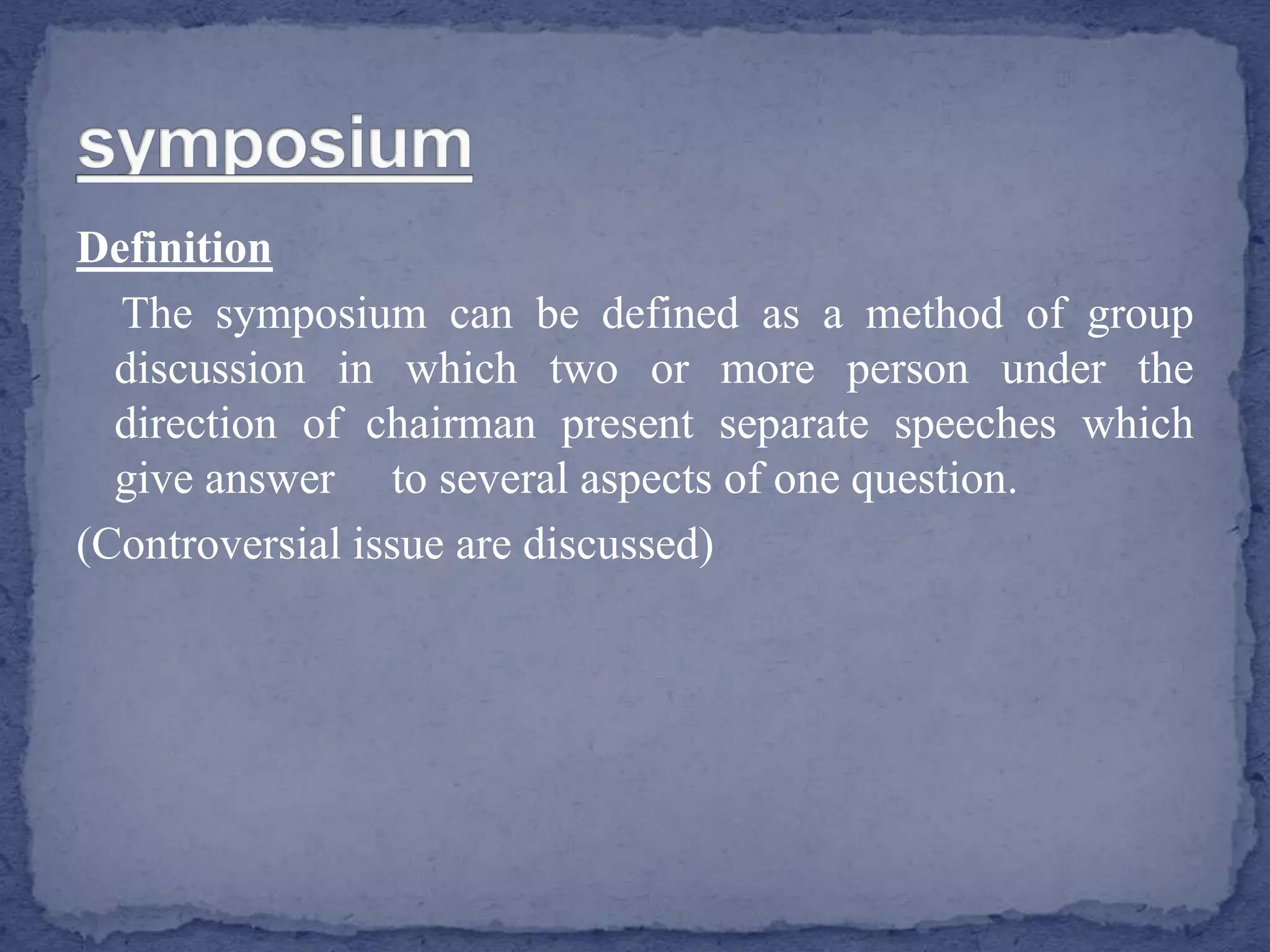 Definition
The symposium can be defined as a method of group
discussion in which two or more person under the
direction of chairman present separate speeches which
give answer to several aspects of one question.
(Controversial issue are discussed)
 