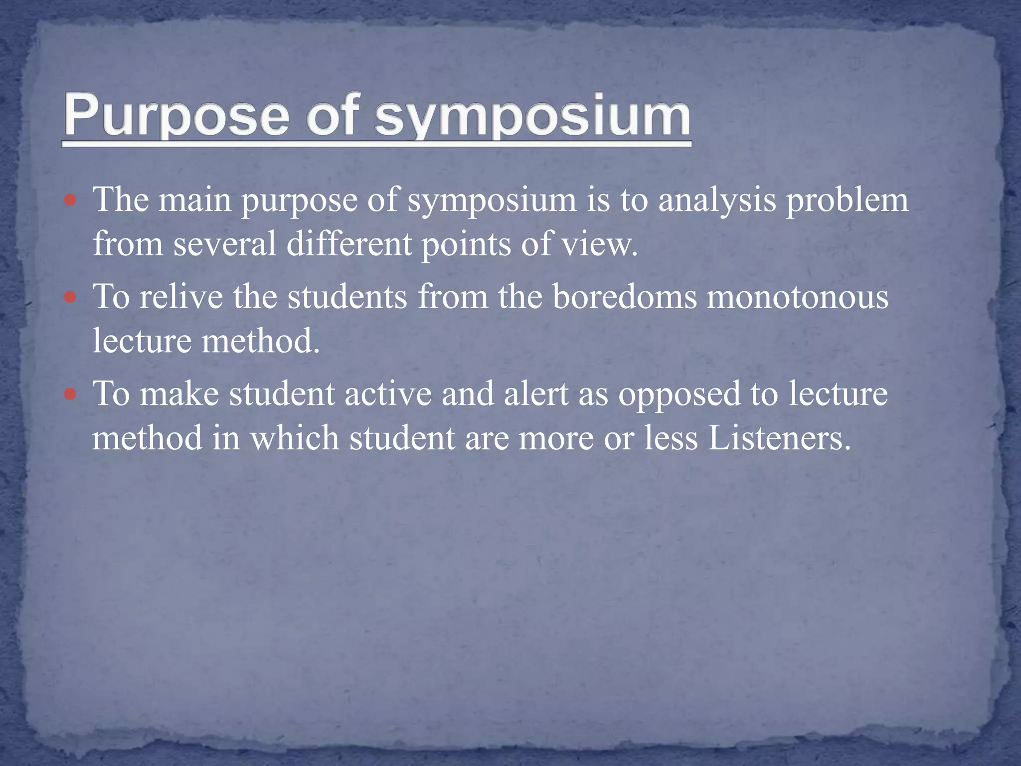  The main purpose of symposium is to analysis problem
from several different points of view.
 To relive the students from the boredoms monotonous
lecture method.
 To make student active and alert as opposed to lecture
method in which student are more or less Listeners.
 