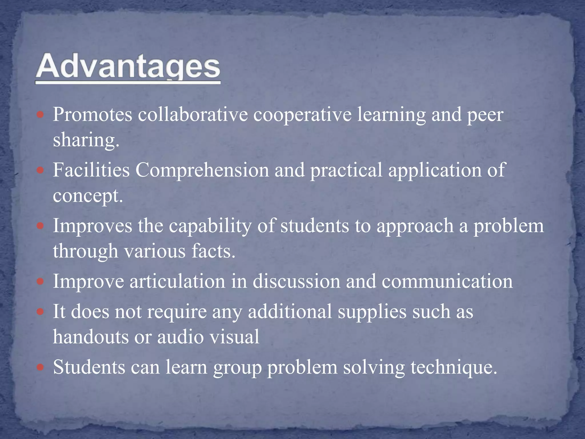  Promotes collaborative cooperative learning and peer
sharing.
 Facilities Comprehension and practical application of
concept.
 Improves the capability of students to approach a problem
through various facts.
 Improve articulation in discussion and communication
 It does not require any additional supplies such as
handouts or audio visual
 Students can learn group problem solving technique.
 