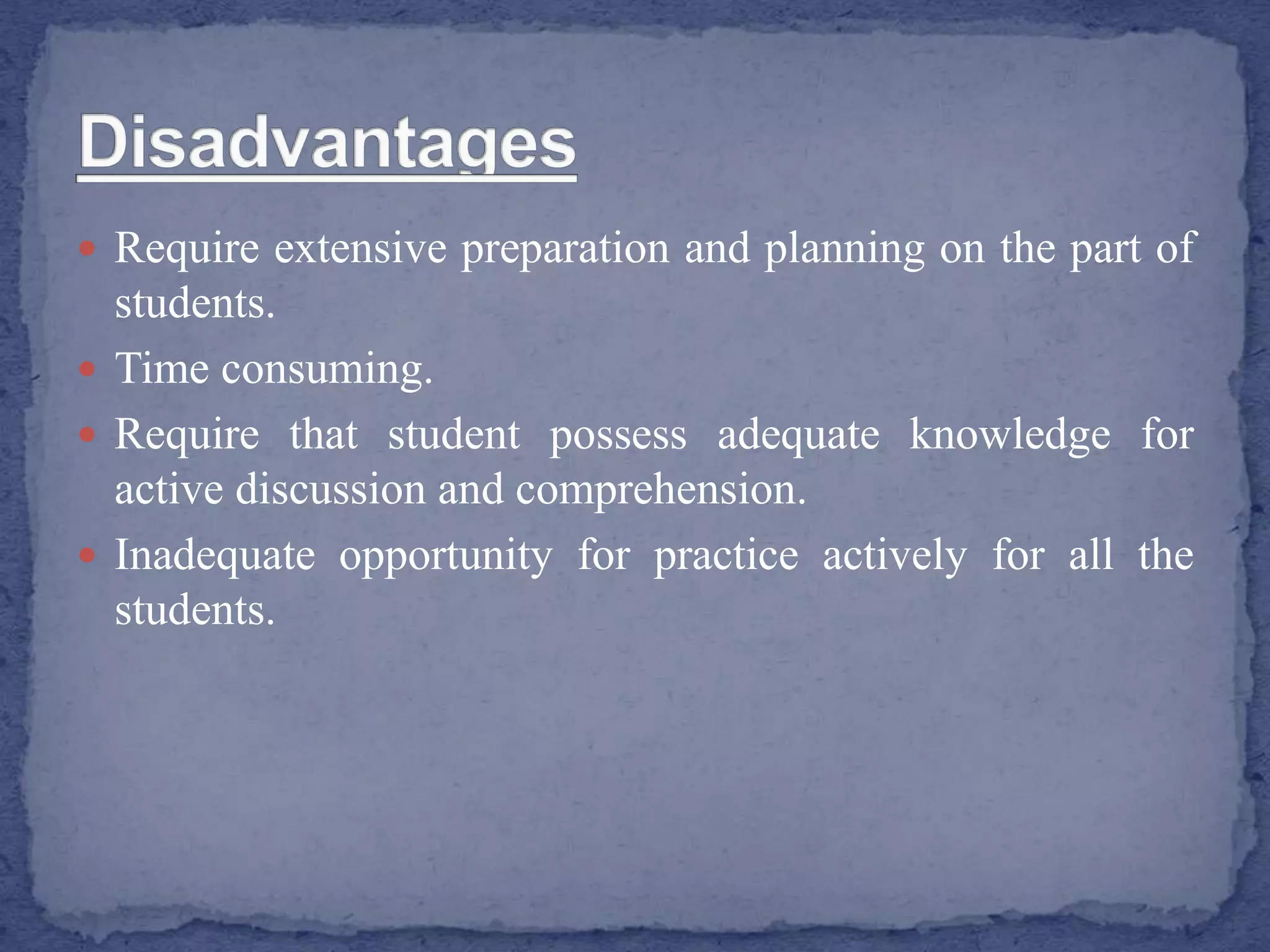  Require extensive preparation and planning on the part of
students.
 Time consuming.
 Require that student possess adequate knowledge for
active discussion and comprehension.
 Inadequate opportunity for practice actively for all the
students.
 