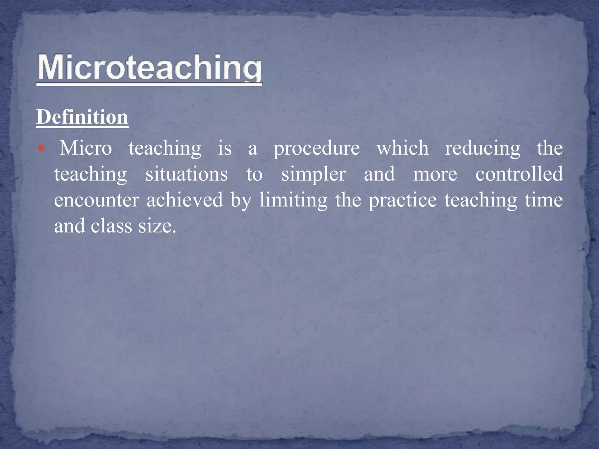 Definition
 Micro teaching is a procedure which reducing the
teaching situations to simpler and more controlled
encounter achieved by limiting the practice teaching time
and class size.
 
