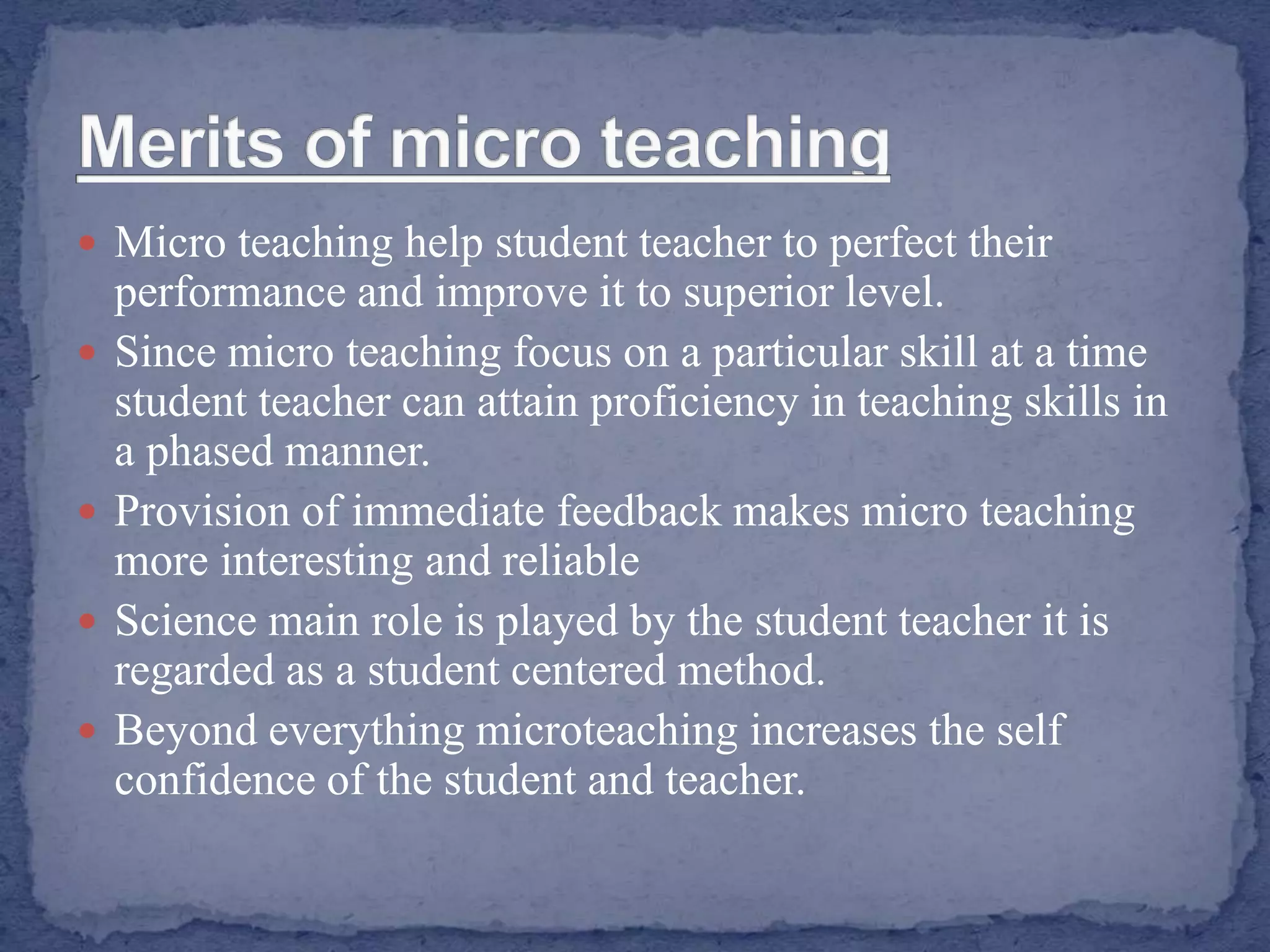  Micro teaching help student teacher to perfect their
performance and improve it to superior level.
 Since micro teaching focus on a particular skill at a time
student teacher can attain proficiency in teaching skills in
a phased manner.
 Provision of immediate feedback makes micro teaching
more interesting and reliable
 Science main role is played by the student teacher it is
regarded as a student centered method.
 Beyond everything microteaching increases the self
confidence of the student and teacher.
 