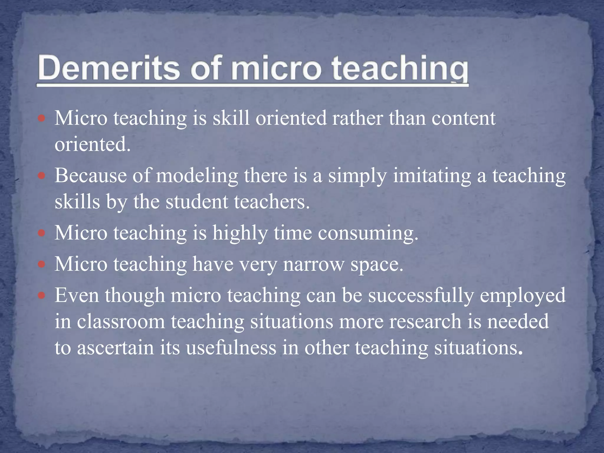  Micro teaching is skill oriented rather than content
oriented.
 Because of modeling there is a simply imitating a teaching
skills by the student teachers.
 Micro teaching is highly time consuming.
 Micro teaching have very narrow space.
 Even though micro teaching can be successfully employed
in classroom teaching situations more research is needed
to ascertain its usefulness in other teaching situations.
 