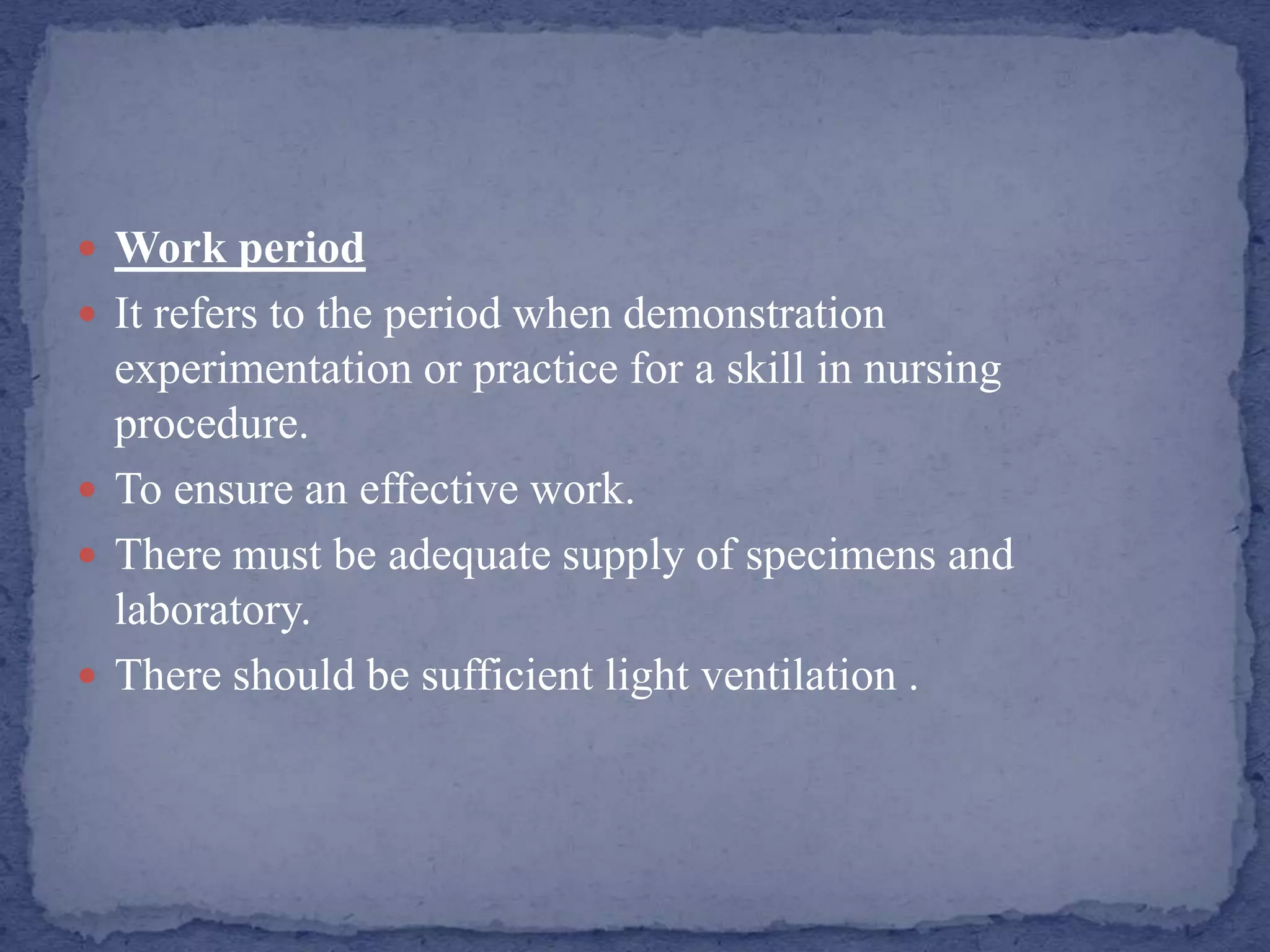  Work period
 It refers to the period when demonstration
experimentation or practice for a skill in nursing
procedure.
 To ensure an effective work.
 There must be adequate supply of specimens and
laboratory.
 There should be sufficient light ventilation .
 