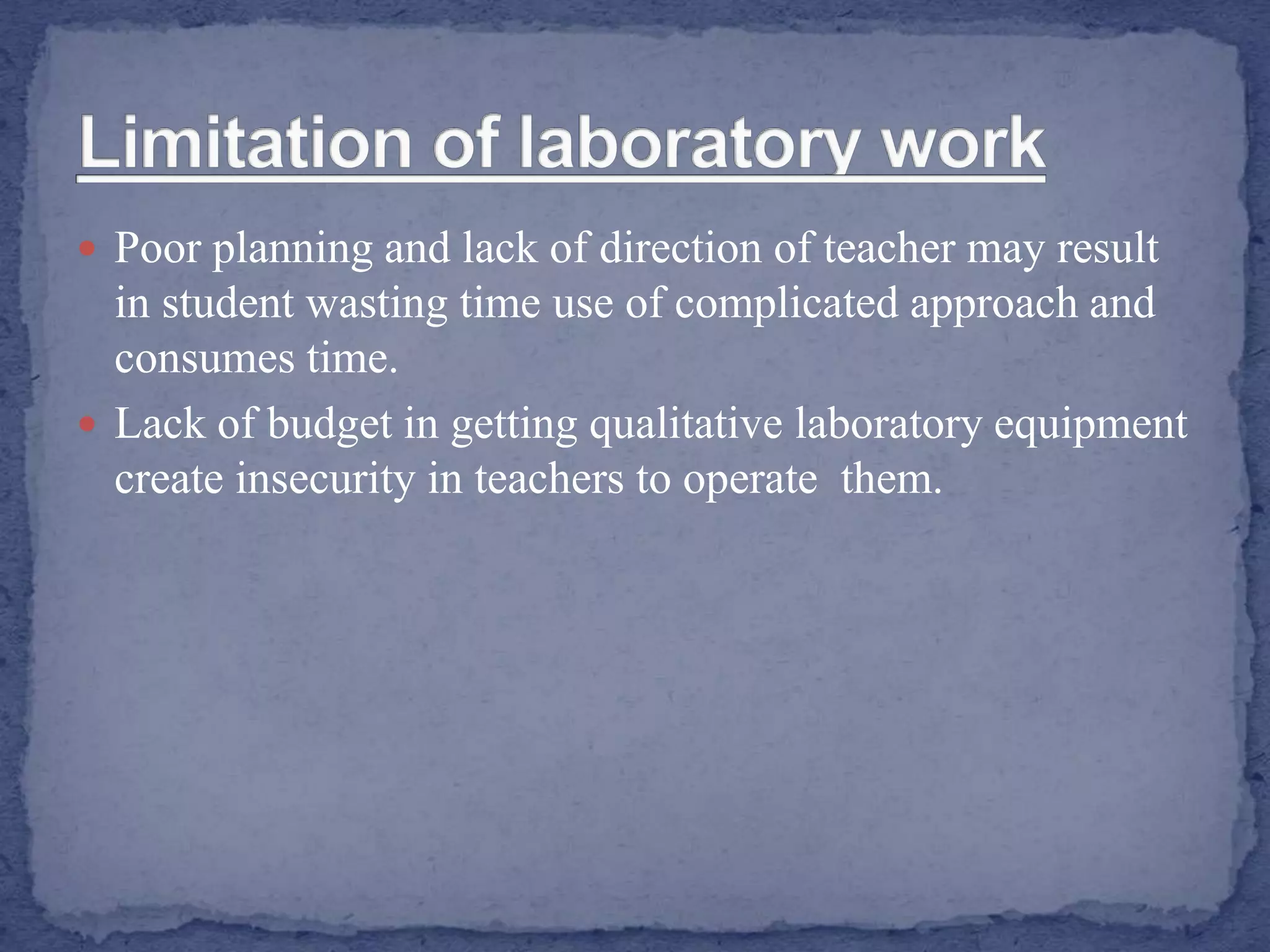  Poor planning and lack of direction of teacher may result
in student wasting time use of complicated approach and
consumes time.
 Lack of budget in getting qualitative laboratory equipment
create insecurity in teachers to operate them.
 