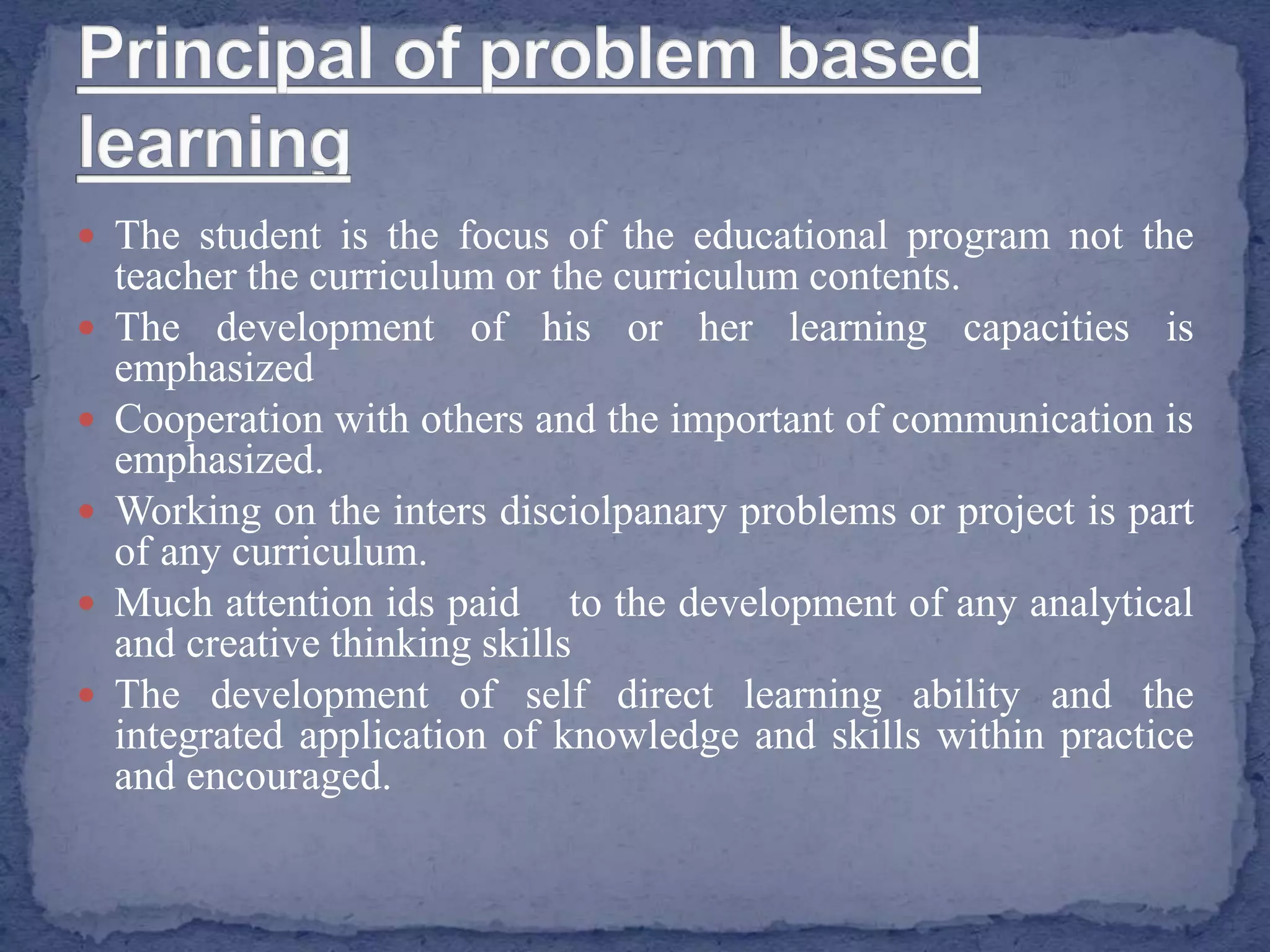  The student is the focus of the educational program not the
teacher the curriculum or the curriculum contents.
 The development of his or her learning capacities is
emphasized
 Cooperation with others and the important of communication is
emphasized.
 Working on the inters disciolpanary problems or project is part
of any curriculum.
 Much attention ids paid to the development of any analytical
and creative thinking skills
 The development of self direct learning ability and the
integrated application of knowledge and skills within practice
and encouraged.
 