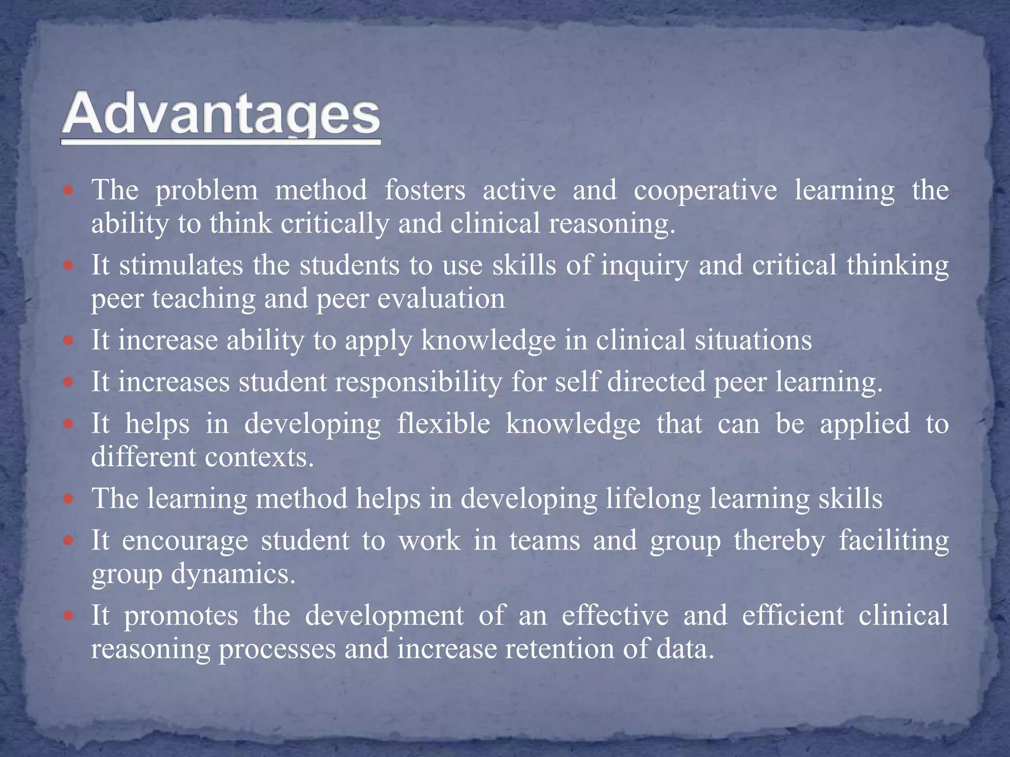  The problem method fosters active and cooperative learning the
ability to think critically and clinical reasoning.
 It stimulates the students to use skills of inquiry and critical thinking
peer teaching and peer evaluation
 It increase ability to apply knowledge in clinical situations
 It increases student responsibility for self directed peer learning.
 It helps in developing flexible knowledge that can be applied to
different contexts.
 The learning method helps in developing lifelong learning skills
 It encourage student to work in teams and group thereby faciliting
group dynamics.
 It promotes the development of an effective and efficient clinical
reasoning processes and increase retention of data.
 