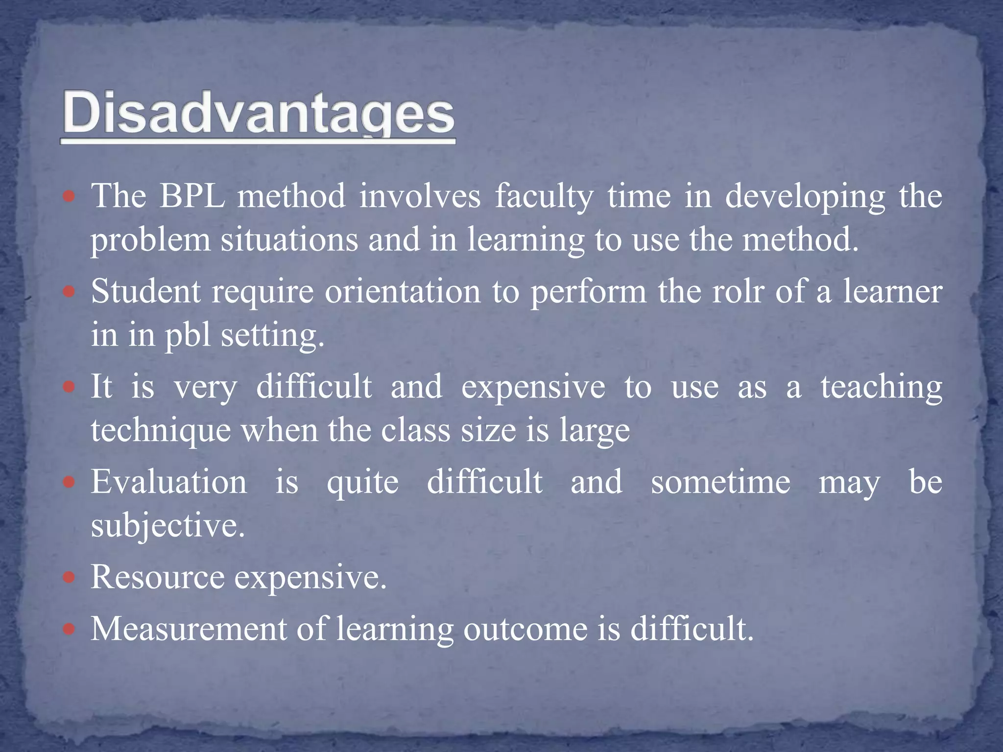  The BPL method involves faculty time in developing the
problem situations and in learning to use the method.
 Student require orientation to perform the rolr of a learner
in in pbl setting.
 It is very difficult and expensive to use as a teaching
technique when the class size is large
 Evaluation is quite difficult and sometime may be
subjective.
 Resource expensive.
 Measurement of learning outcome is difficult.
 