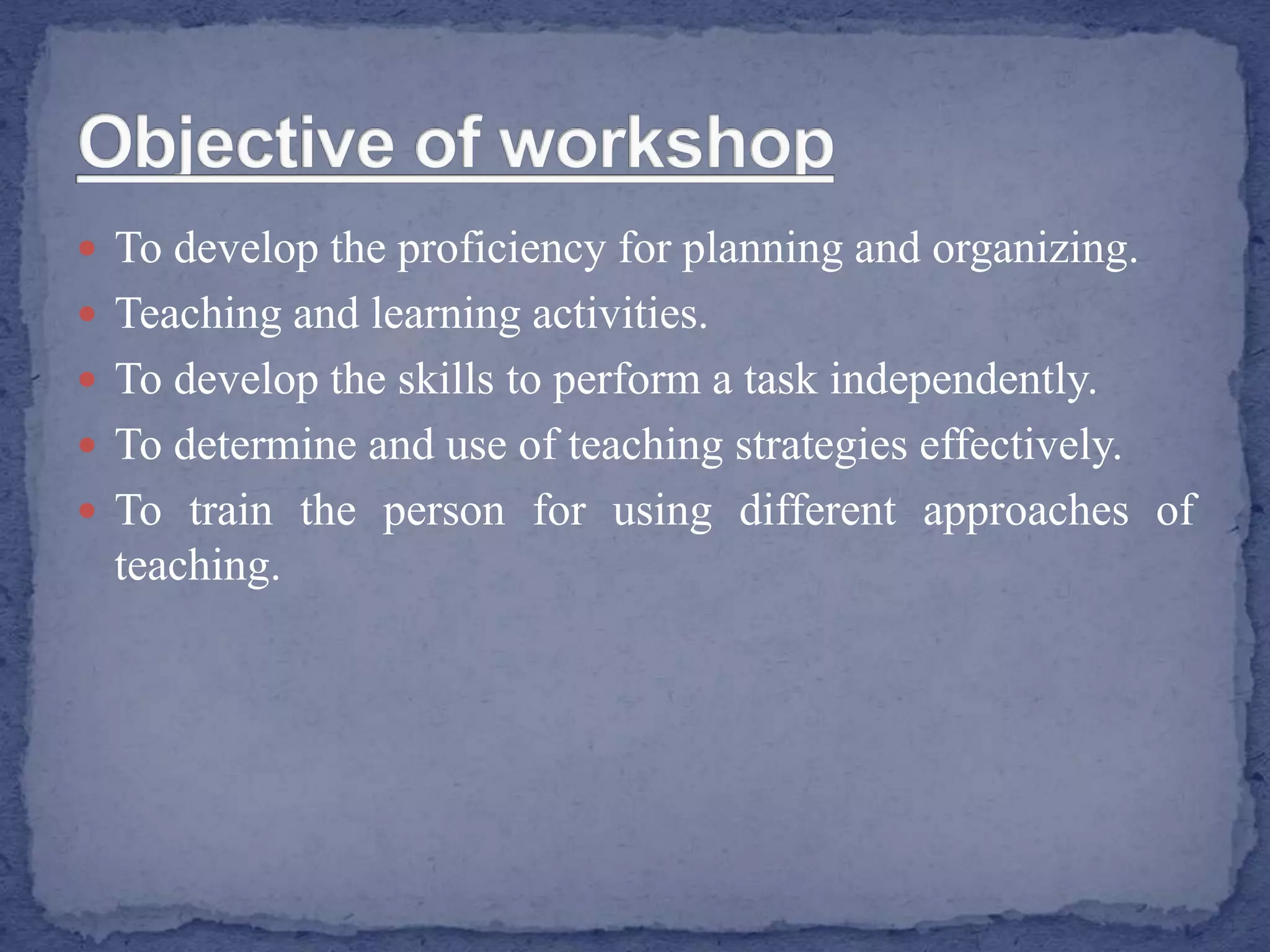  To develop the proficiency for planning and organizing.
 Teaching and learning activities.
 To develop the skills to perform a task independently.
 To determine and use of teaching strategies effectively.
 To train the person for using different approaches of
teaching.
 