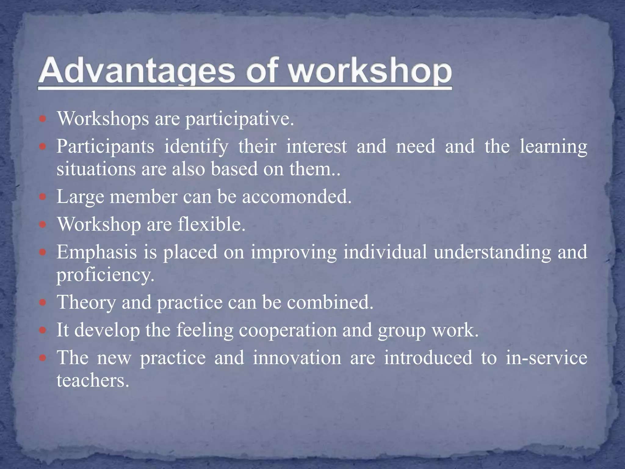  Workshops are participative.
 Participants identify their interest and need and the learning
situations are also based on them..
 Large member can be accomonded.
 Workshop are flexible.
 Emphasis is placed on improving individual understanding and
proficiency.
 Theory and practice can be combined.
 It develop the feeling cooperation and group work.
 The new practice and innovation are introduced to in-service
teachers.
 