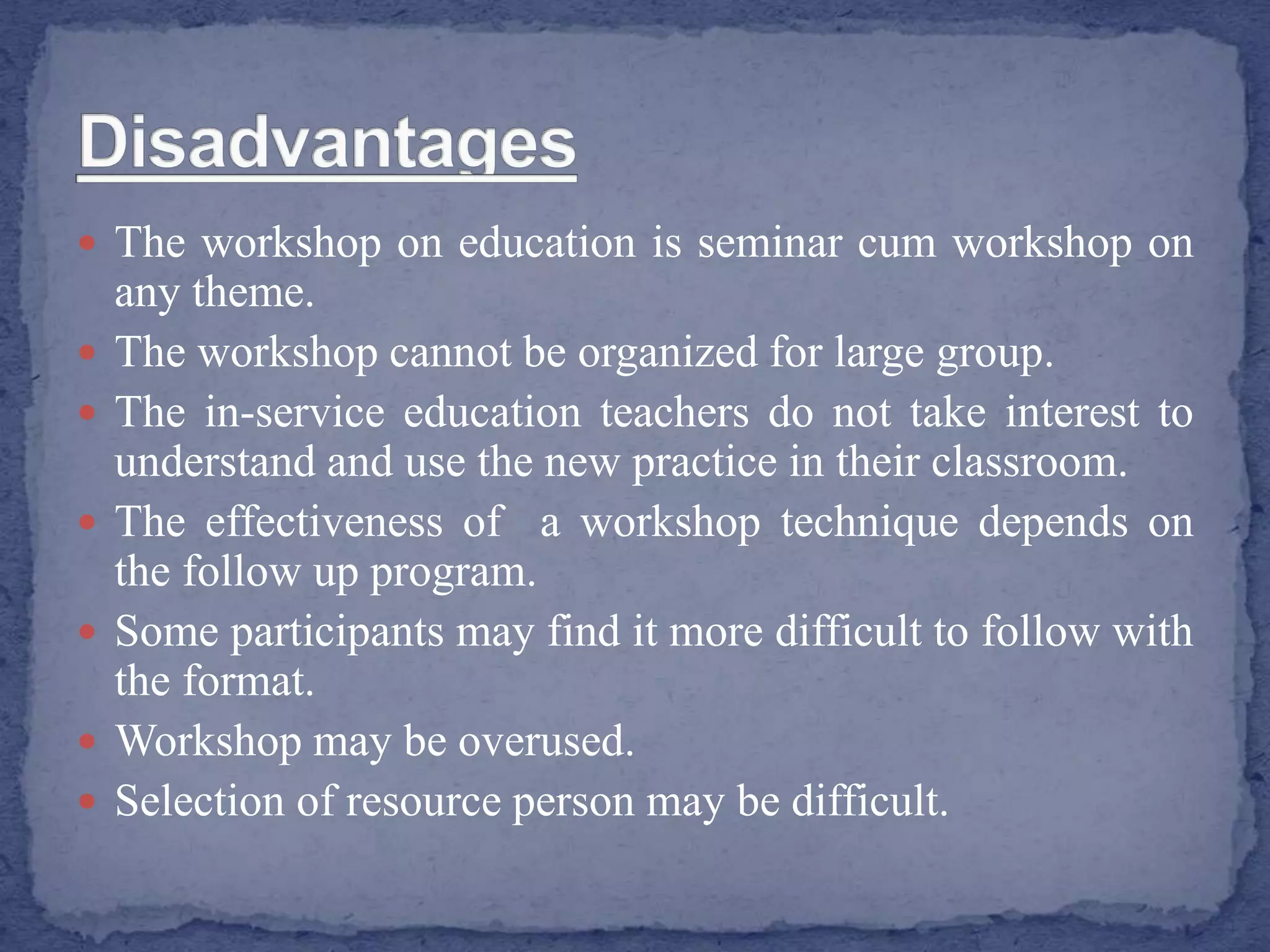  The workshop on education is seminar cum workshop on
any theme.
 The workshop cannot be organized for large group.
 The in-service education teachers do not take interest to
understand and use the new practice in their classroom.
 The effectiveness of a workshop technique depends on
the follow up program.
 Some participants may find it more difficult to follow with
the format.
 Workshop may be overused.
 Selection of resource person may be difficult.
 