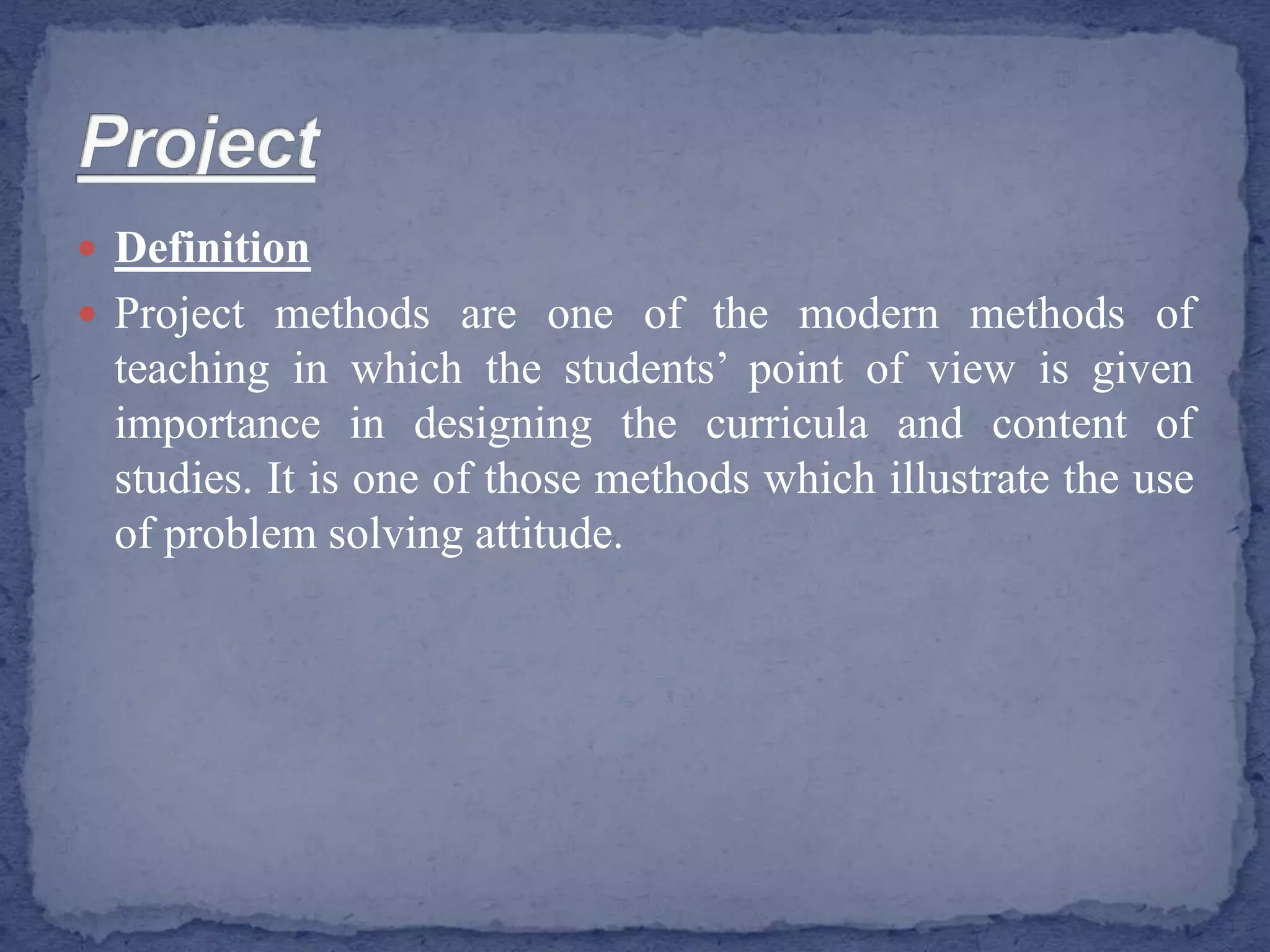  Definition
 Project methods are one of the modern methods of
teaching in which the students’ point of view is given
importance in designing the curricula and content of
studies. It is one of those methods which illustrate the use
of problem solving attitude.
 