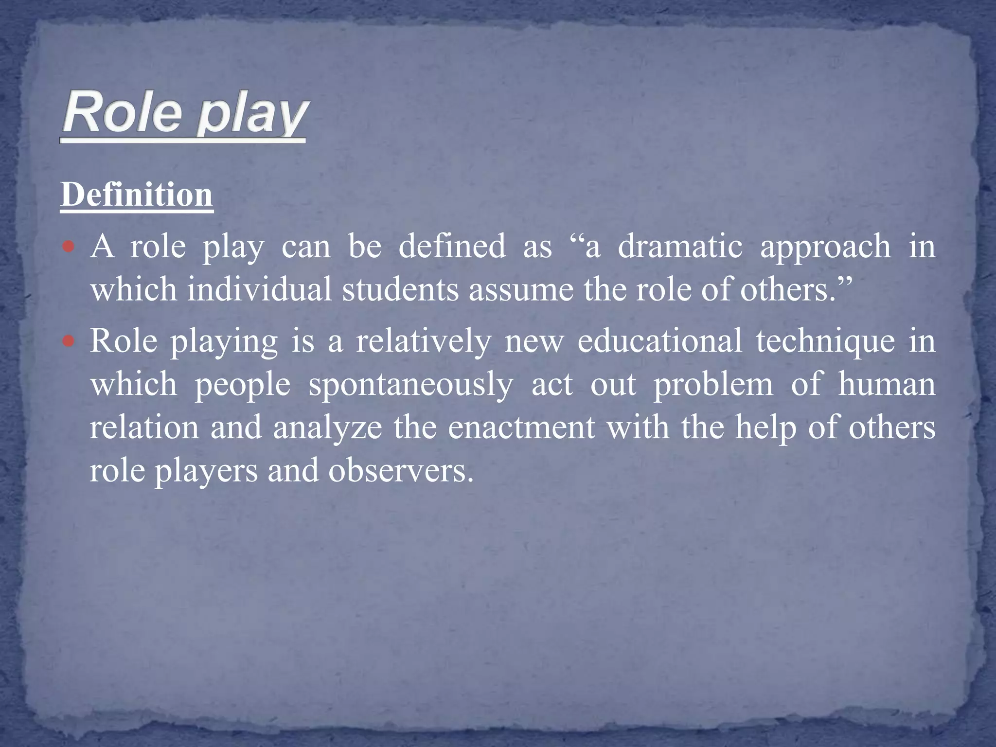 Definition
 A role play can be defined as “a dramatic approach in
which individual students assume the role of others.”
 Role playing is a relatively new educational technique in
which people spontaneously act out problem of human
relation and analyze the enactment with the help of others
role players and observers.
 
