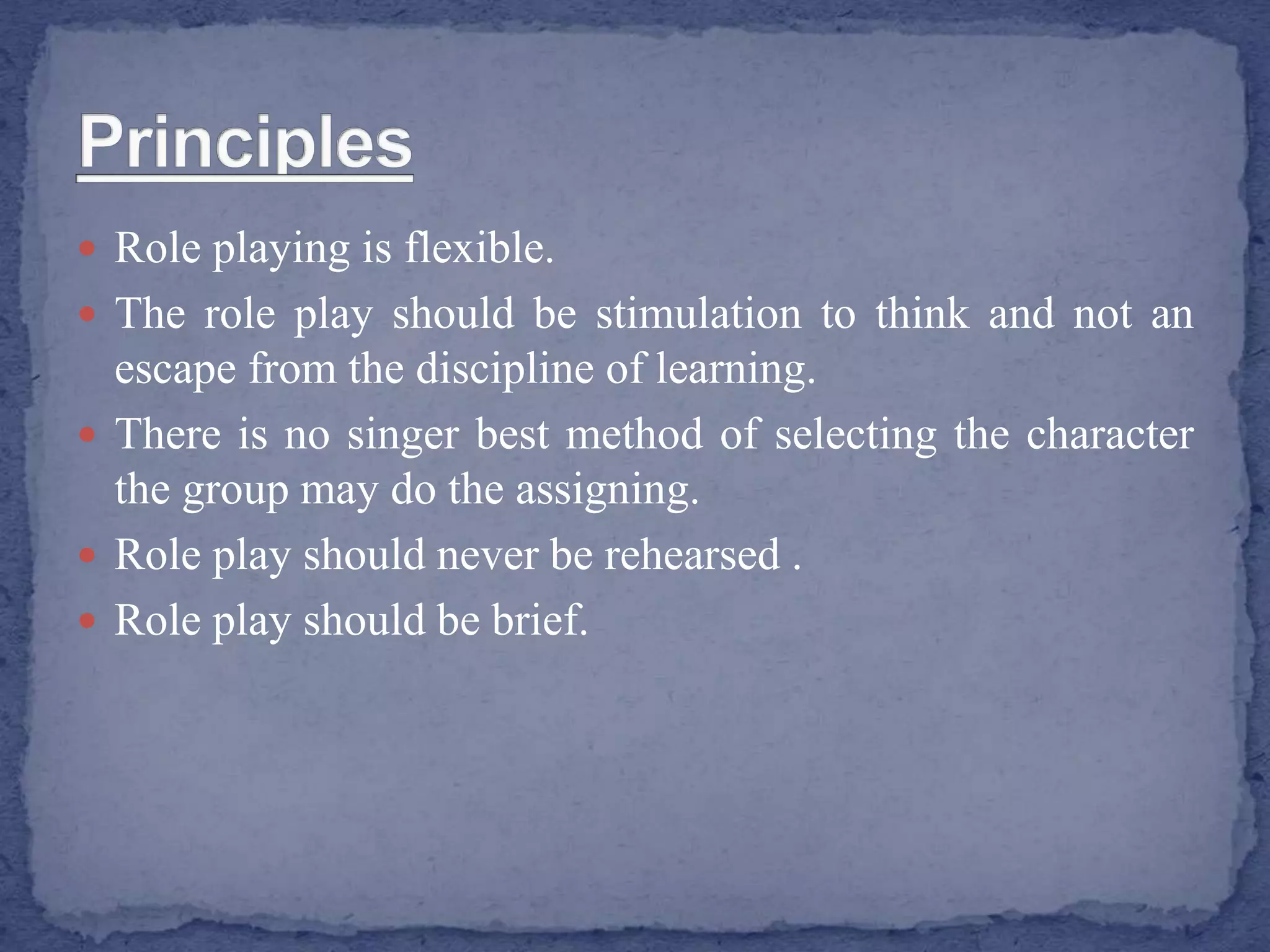  Role playing is flexible.
 The role play should be stimulation to think and not an
escape from the discipline of learning.
 There is no singer best method of selecting the character
the group may do the assigning.
 Role play should never be rehearsed .
 Role play should be brief.
 