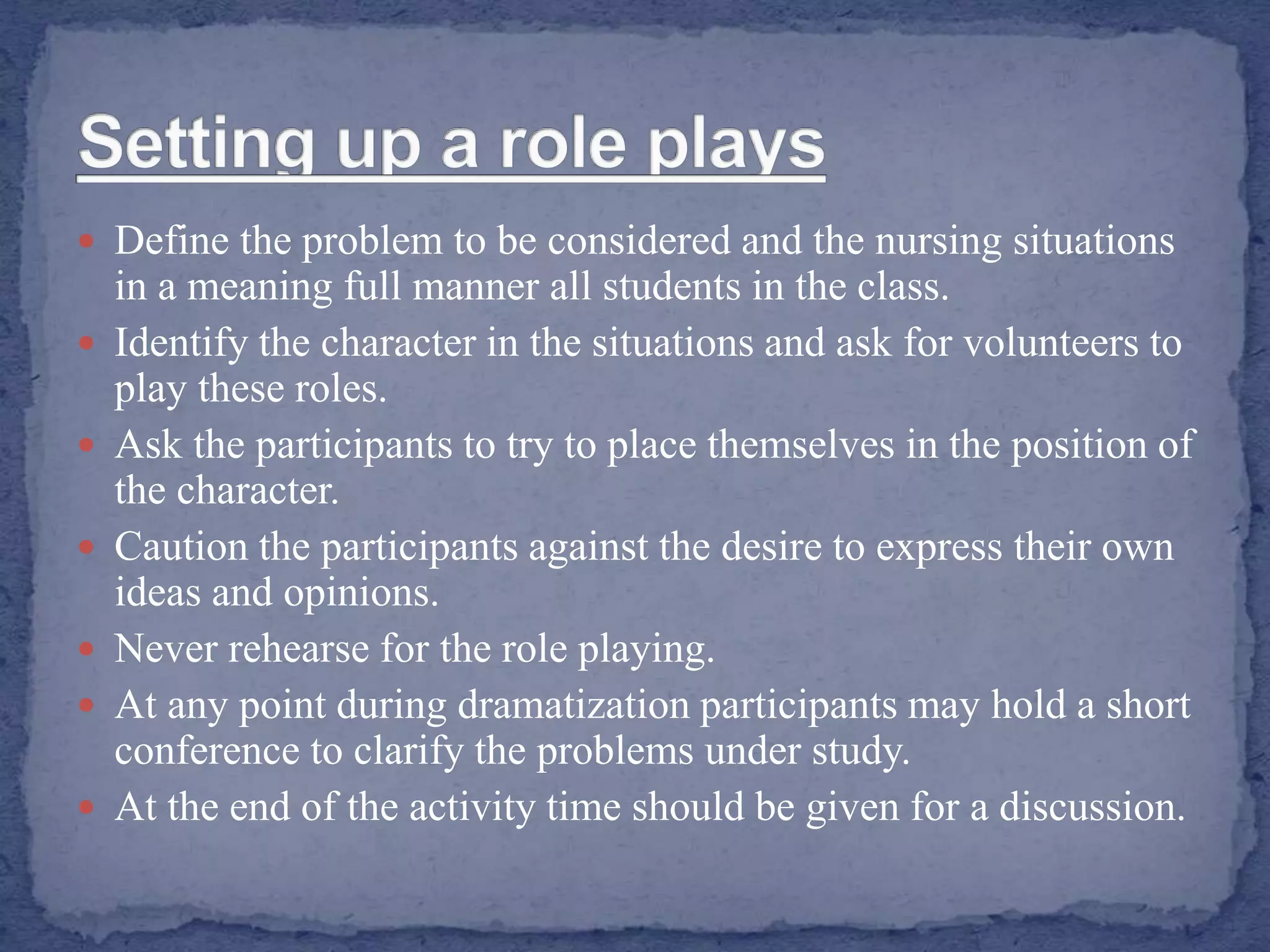  Define the problem to be considered and the nursing situations
in a meaning full manner all students in the class.
 Identify the character in the situations and ask for volunteers to
play these roles.
 Ask the participants to try to place themselves in the position of
the character.
 Caution the participants against the desire to express their own
ideas and opinions.
 Never rehearse for the role playing.
 At any point during dramatization participants may hold a short
conference to clarify the problems under study.
 At the end of the activity time should be given for a discussion.
 