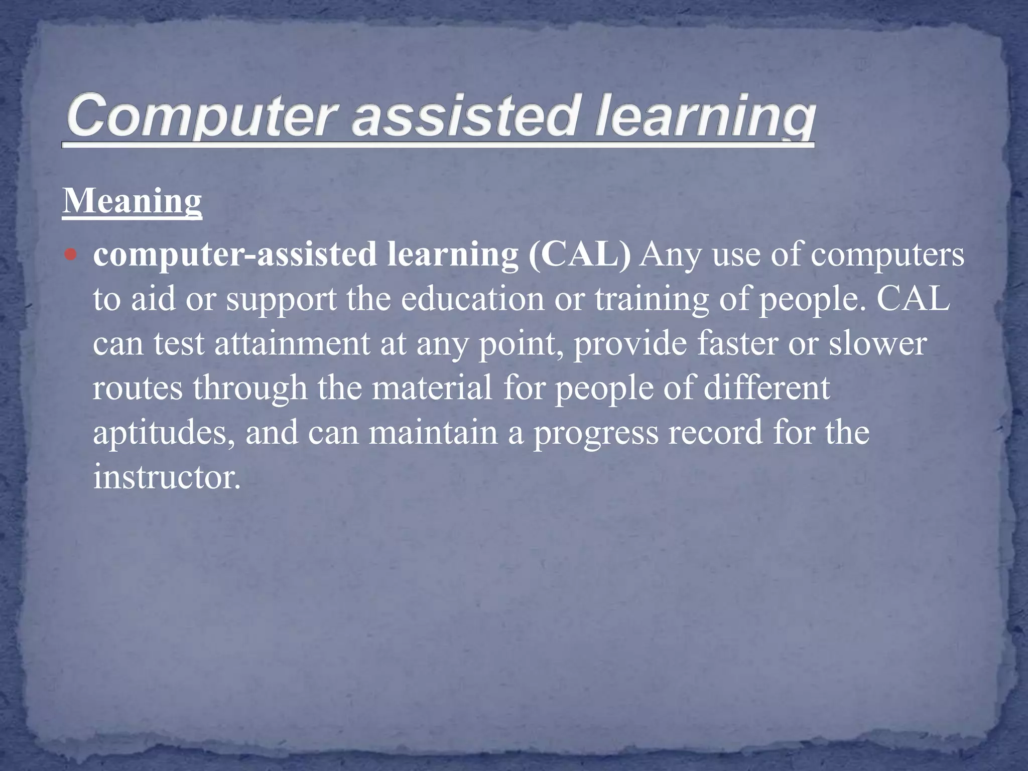 Meaning
 computer-assisted learning (CAL) Any use of computers
to aid or support the education or training of people. CAL
can test attainment at any point, provide faster or slower
routes through the material for people of different
aptitudes, and can maintain a progress record for the
instructor.
 