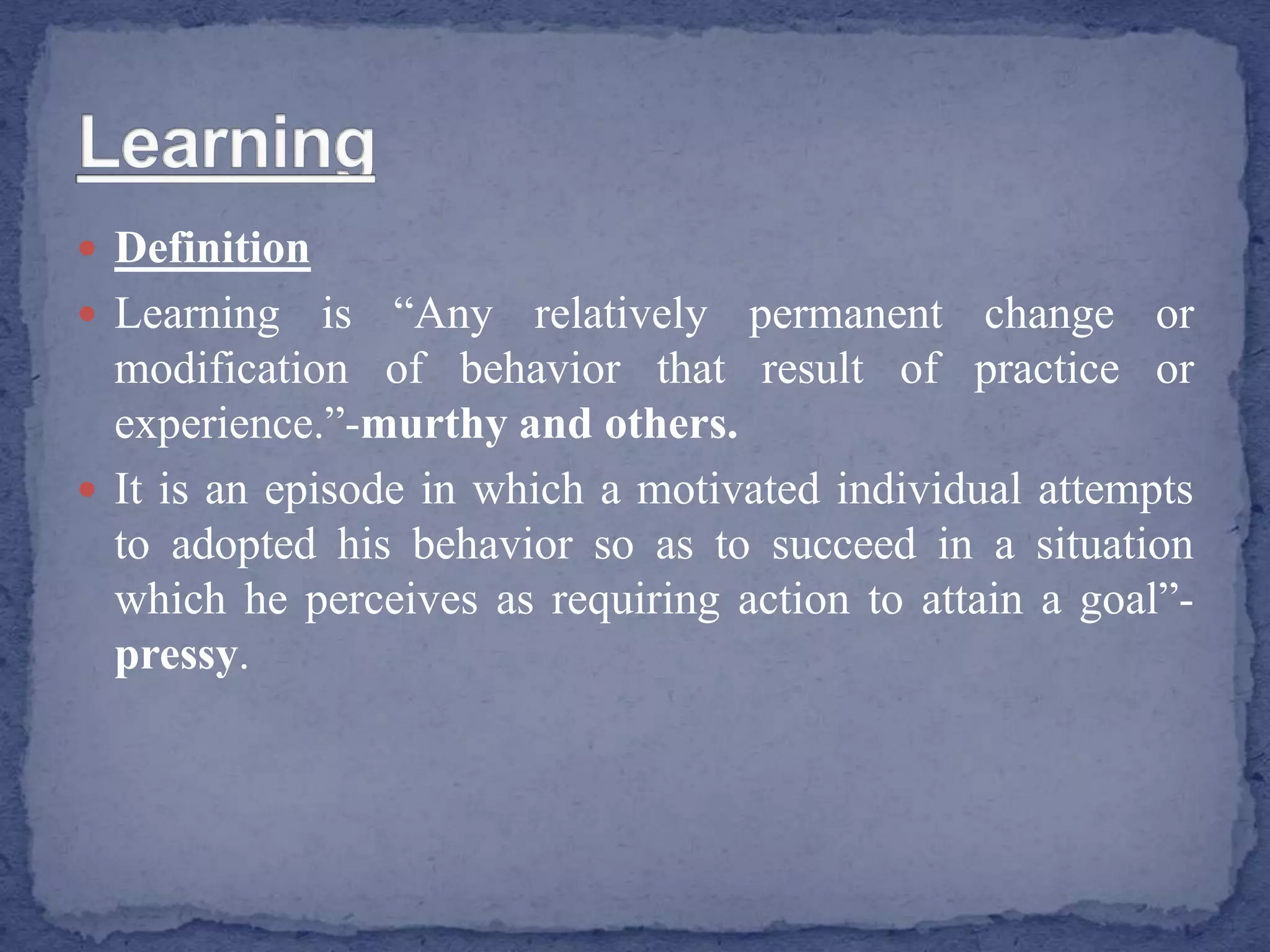  Definition
 Learning is “Any relatively permanent change or
modification of behavior that result of practice or
experience.”-murthy and others.
 It is an episode in which a motivated individual attempts
to adopted his behavior so as to succeed in a situation
which he perceives as requiring action to attain a goal”-
pressy.
 