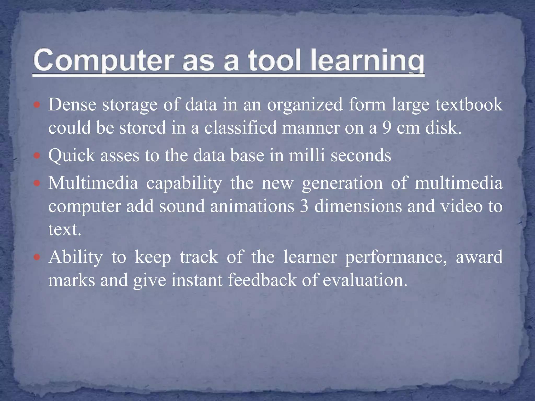  Dense storage of data in an organized form large textbook
could be stored in a classified manner on a 9 cm disk.
 Quick asses to the data base in milli seconds
 Multimedia capability the new generation of multimedia
computer add sound animations 3 dimensions and video to
text.
 Ability to keep track of the learner performance, award
marks and give instant feedback of evaluation.
 