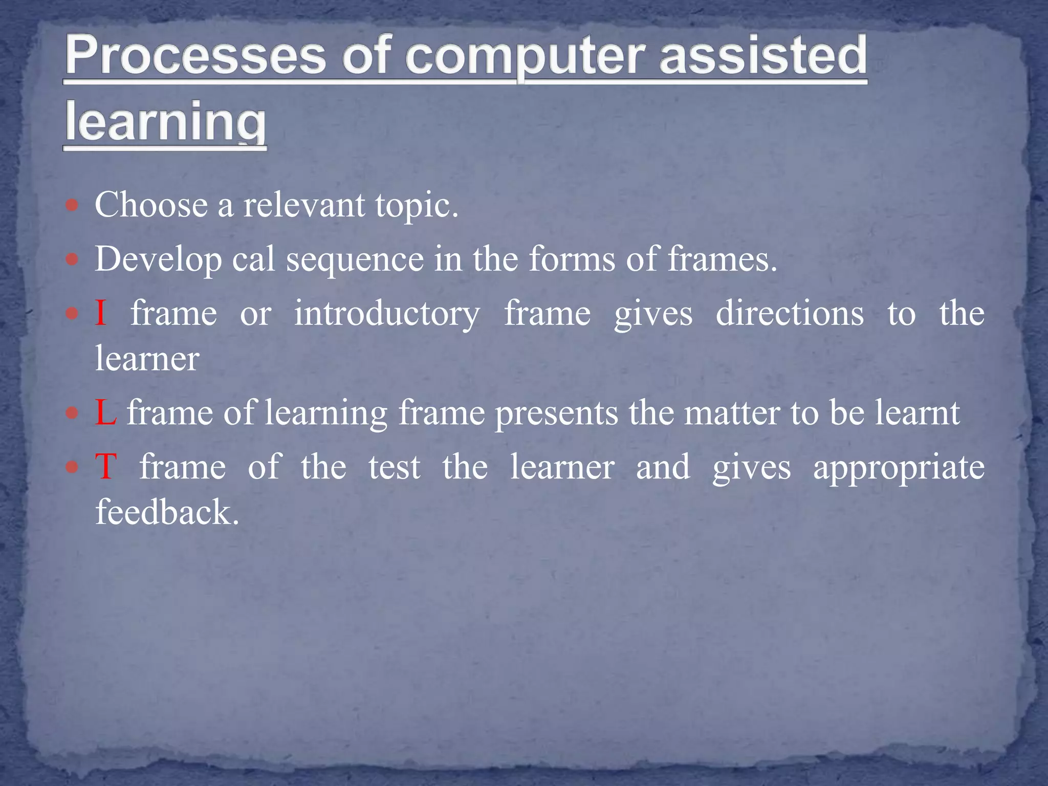  Choose a relevant topic.
 Develop cal sequence in the forms of frames.
 I frame or introductory frame gives directions to the
learner
 L frame of learning frame presents the matter to be learnt
 T frame of the test the learner and gives appropriate
feedback.
 