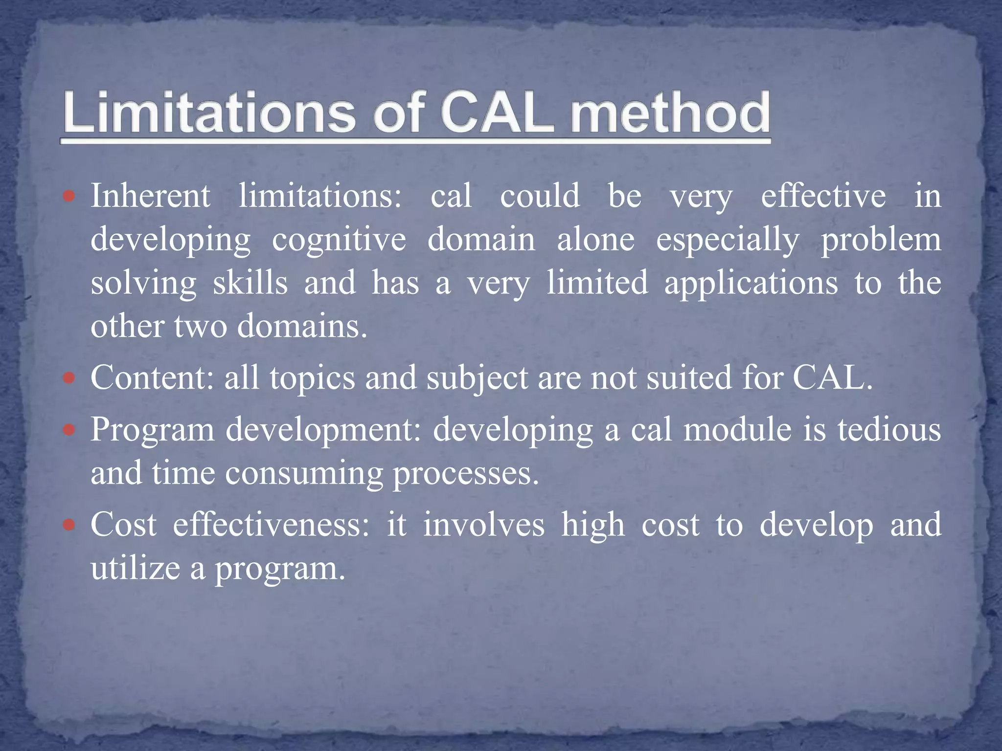  Inherent limitations: cal could be very effective in
developing cognitive domain alone especially problem
solving skills and has a very limited applications to the
other two domains.
 Content: all topics and subject are not suited for CAL.
 Program development: developing a cal module is tedious
and time consuming processes.
 Cost effectiveness: it involves high cost to develop and
utilize a program.
 