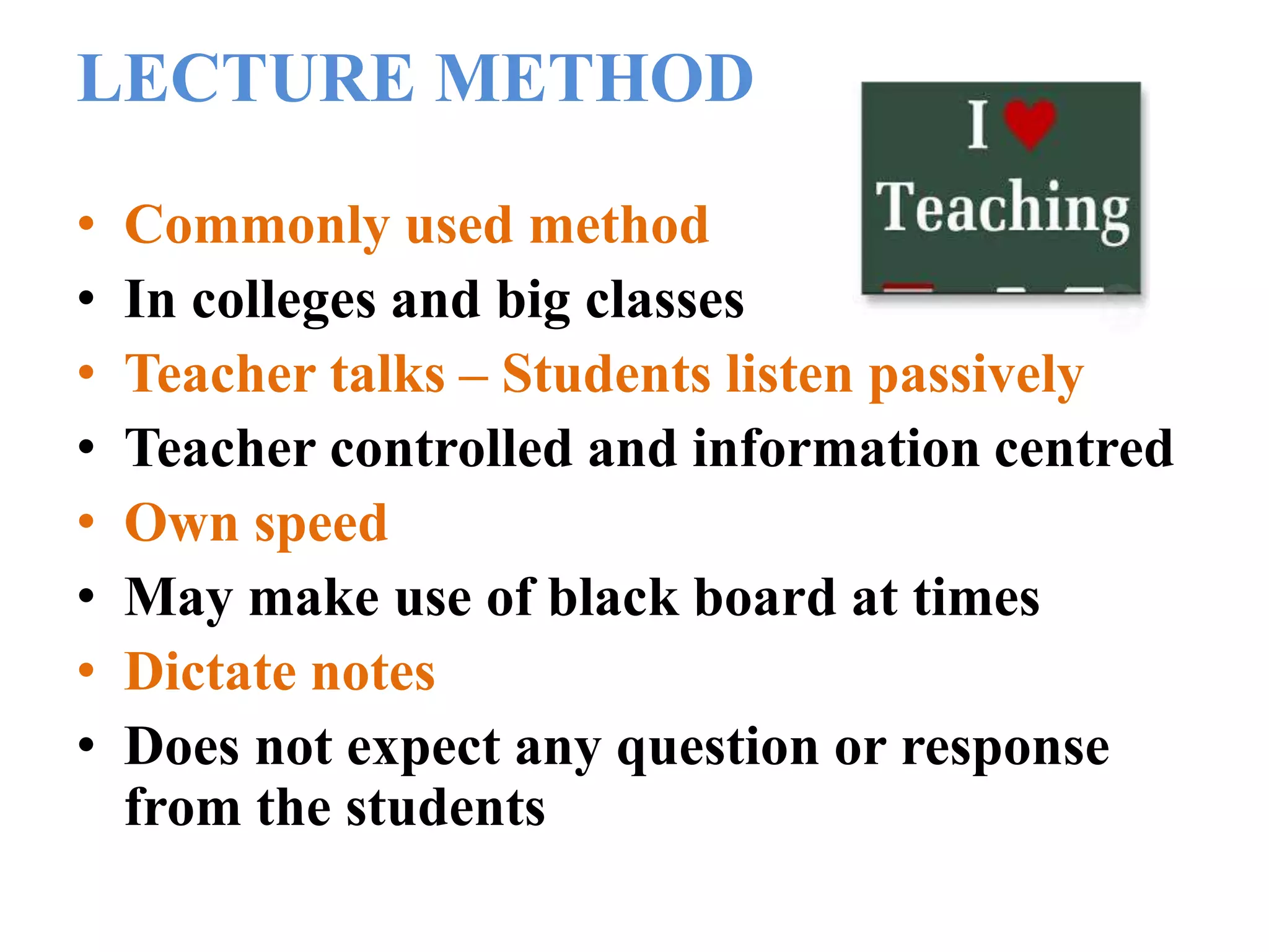 LECTURE METHOD
• Commonly used method
• In colleges and big classes
• Teacher talks – Students listen passively
• Teacher controlled and information centred
• Own speed
• May make use of black board at times
• Dictate notes
• Does not expect any question or response
from the students
 