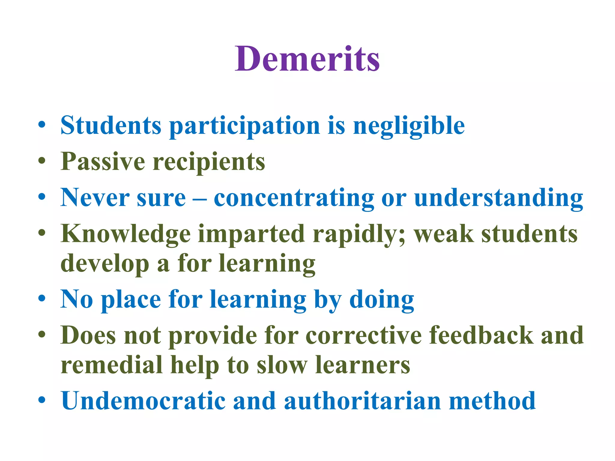 Demerits
• Students participation is negligible
• Passive recipients
• Never sure – concentrating or understanding
• Knowledge imparted rapidly; weak students
develop a for learning
• No place for learning by doing
• Does not provide for corrective feedback and
remedial help to slow learners
• Undemocratic and authoritarian method
 