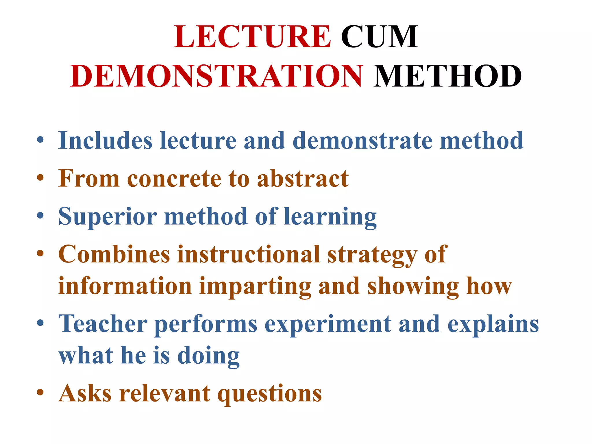 LECTURE CUM
DEMONSTRATION METHOD
• Includes lecture and demonstrate method
• From concrete to abstract
• Superior method of learning
• Combines instructional strategy of
information imparting and showing how
• Teacher performs experiment and explains
what he is doing
• Asks relevant questions
 