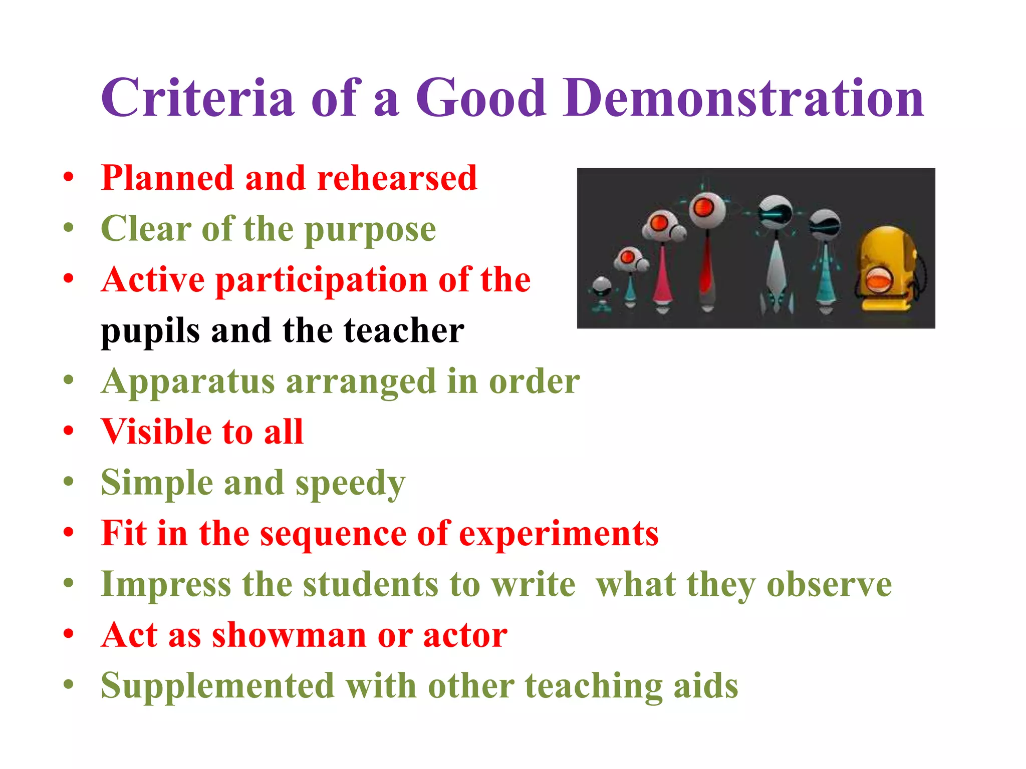 Criteria of a Good Demonstration
• Planned and rehearsed
• Clear of the purpose
• Active participation of the
pupils and the teacher
• Apparatus arranged in order
• Visible to all
• Simple and speedy
• Fit in the sequence of experiments
• Impress the students to write what they observe
• Act as showman or actor
• Supplemented with other teaching aids
 