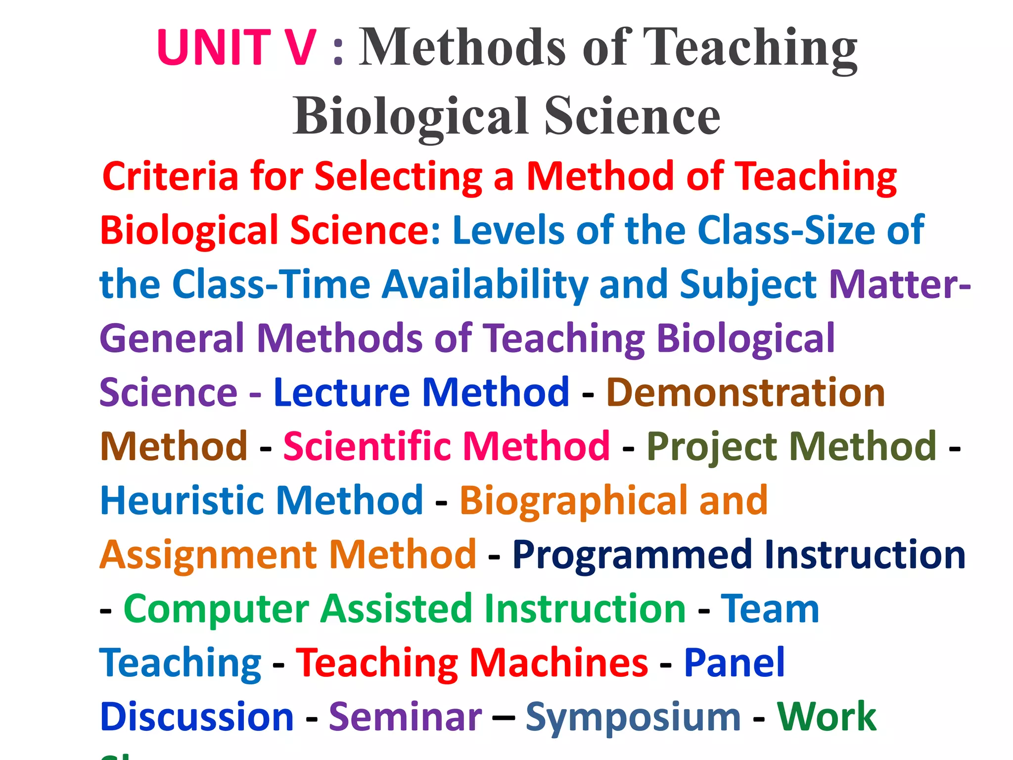 UNIT V : Methods of Teaching
Biological Science
Criteria for Selecting a Method of Teaching
Biological Science: Levels of the Class-Size of
the Class-Time Availability and Subject Matter-
General Methods of Teaching Biological
Science - Lecture Method - Demonstration
Method - Scientific Method - Project Method -
Heuristic Method - Biographical and
Assignment Method - Programmed Instruction
- Computer Assisted Instruction - Team
Teaching - Teaching Machines - Panel
Discussion - Seminar – Symposium - Work
 