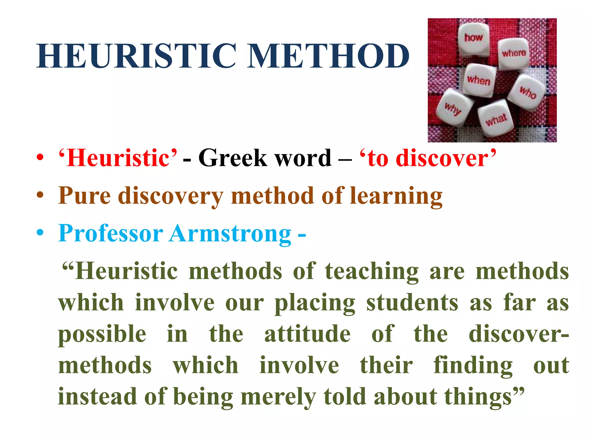 HEURISTIC METHOD
• ‘Heuristic’ - Greek word – ‘to discover’
• Pure discovery method of learning
• Professor Armstrong -
“Heuristic methods of teaching are methods
which involve our placing students as far as
possible in the attitude of the discover-
methods which involve their finding out
instead of being merely told about things”
 