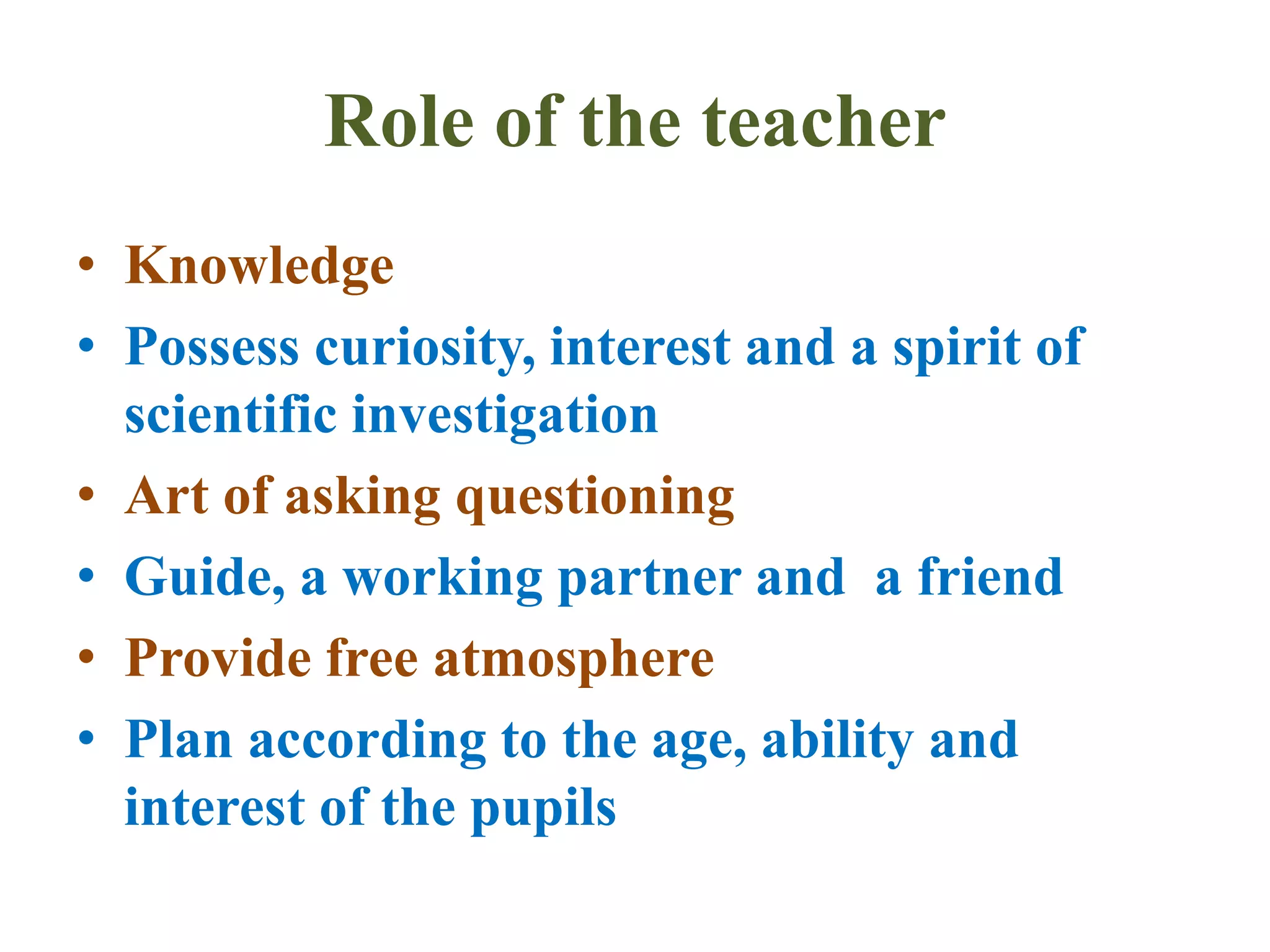 Role of the teacher
• Knowledge
• Possess curiosity, interest and a spirit of
scientific investigation
• Art of asking questioning
• Guide, a working partner and a friend
• Provide free atmosphere
• Plan according to the age, ability and
interest of the pupils
 