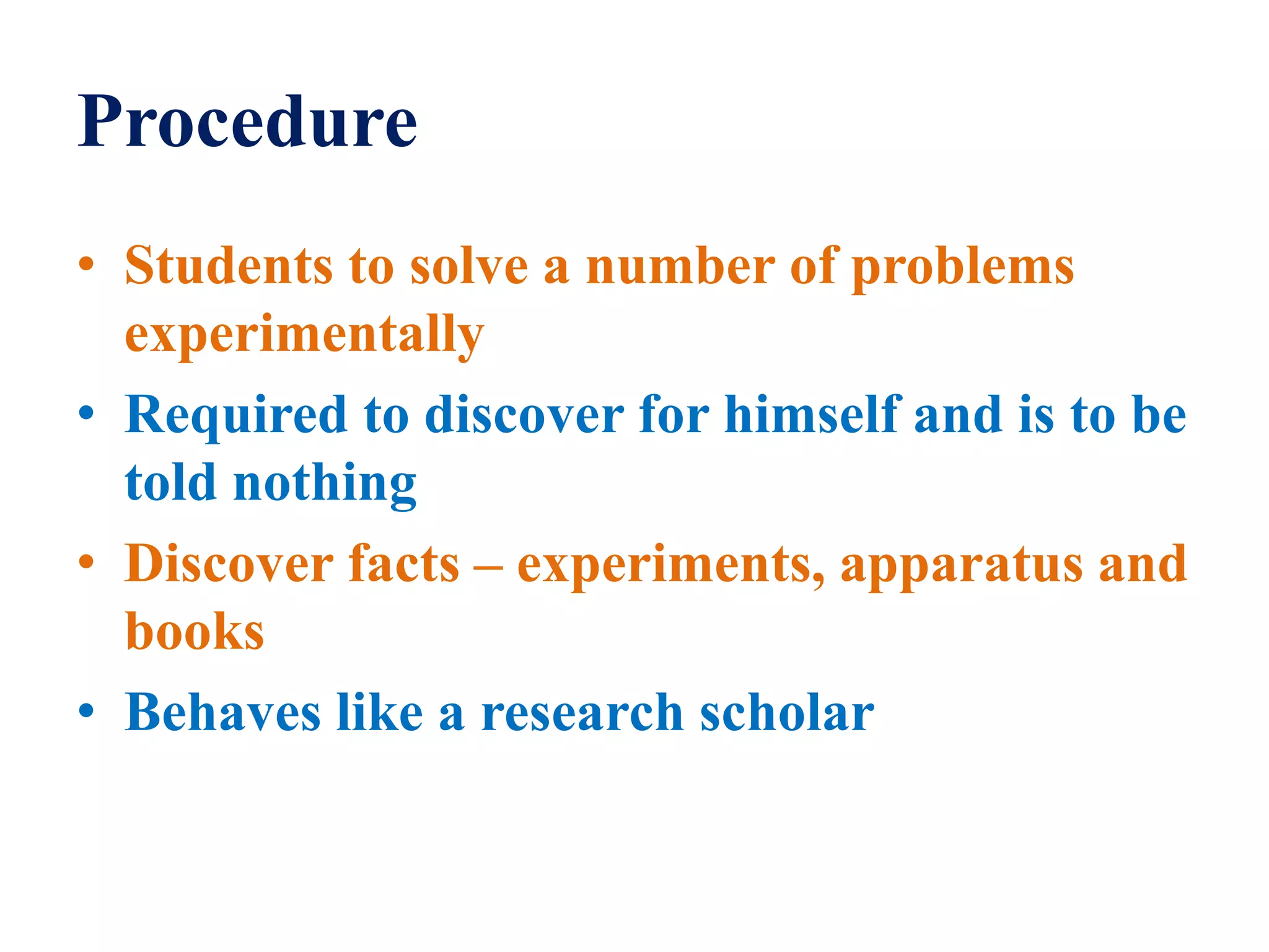 Procedure
• Students to solve a number of problems
experimentally
• Required to discover for himself and is to be
told nothing
• Discover facts – experiments, apparatus and
books
• Behaves like a research scholar
 